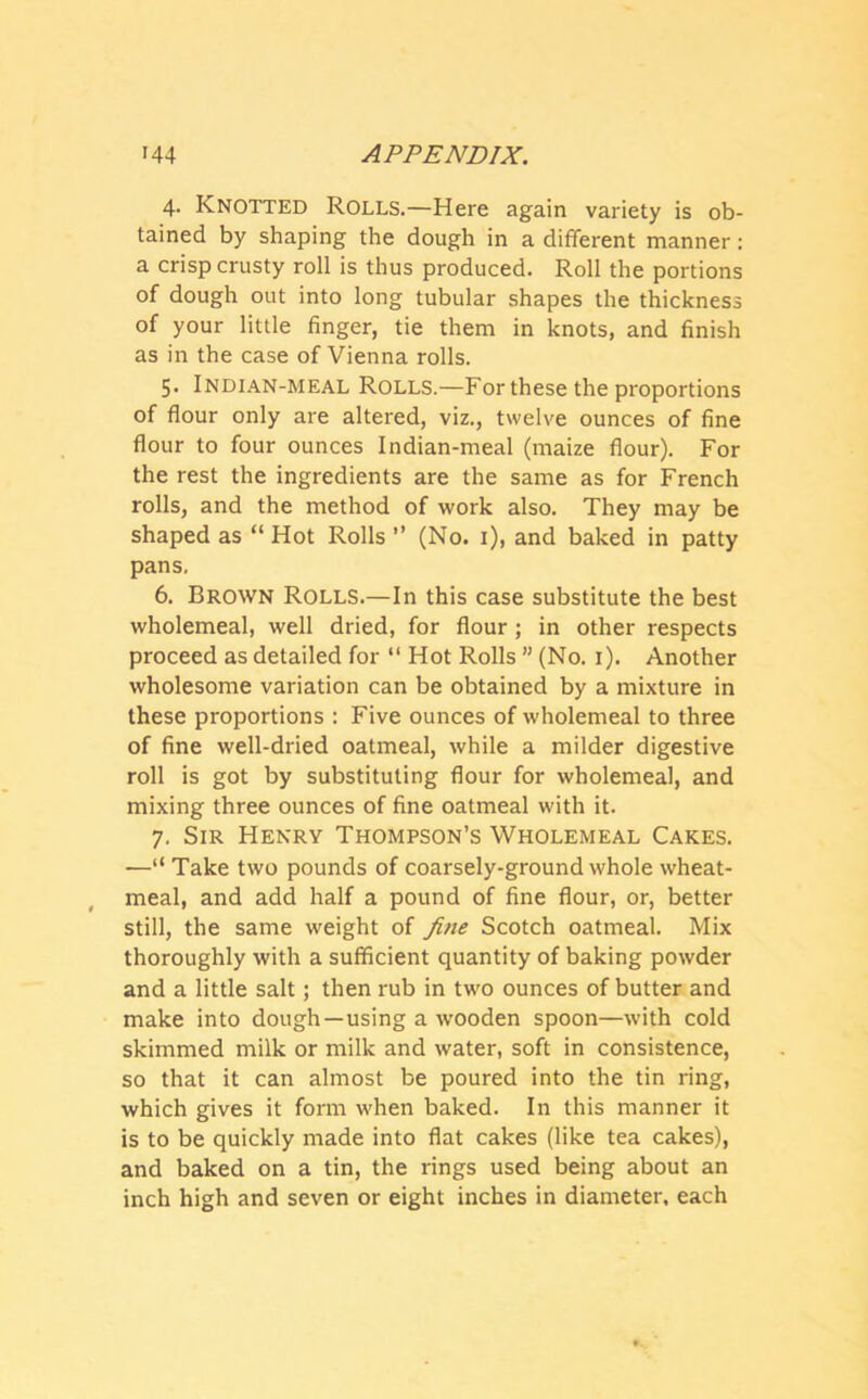 4. Knotted Rolls.—Here again variety is ob- tained by shaping the dough in a different manner: a crisp crusty roll is thus produced. Roll the portions of dough out into long tubular shapes the thickness of your little finger, tie them in knots, and finish as in the case of Vienna rolls. 5. Indian-meal Rolls.—For these the proportions of flour only are altered, viz., twelve ounces of fine flour to four ounces Indian-meal (maize flour). For the rest the ingredients are the same as for French rolls, and the method of work also. They may be shaped as “ Hot Rolls ” (No. 1), and baked in patty pans. 6. Brown Rolls.—In this case substitute the best wholemeal, well dried, for flour ; in other respects proceed as detailed for “ Hot Rolls ” (No. 1). Another wholesome variation can be obtained by a mixture in these proportions : Five ounces of wholemeal to three of fine well-dried oatmeal, while a milder digestive roll is got by substituting flour for wholemeal, and mixing three ounces of fine oatmeal with it. 7. Sir Henry Thompson’s Wholemeal Cakes. —“ Take two pounds of coarsely-ground whole wheat- meal, and add half a pound of fine flour, or, better still, the same weight of fine Scotch oatmeal. Mix thoroughly with a sufficient quantity of baking powder and a little salt; then rub in two ounces of butter and make into dough—using a wooden spoon—with cold skimmed milk or milk and water, soft in consistence, so that it can almost be poured into the tin ring, which gives it form when baked. In this manner it is to be quickly made into flat cakes (like tea cakes), and baked on a tin, the rings used being about an inch high and seven or eight inches in diameter, each