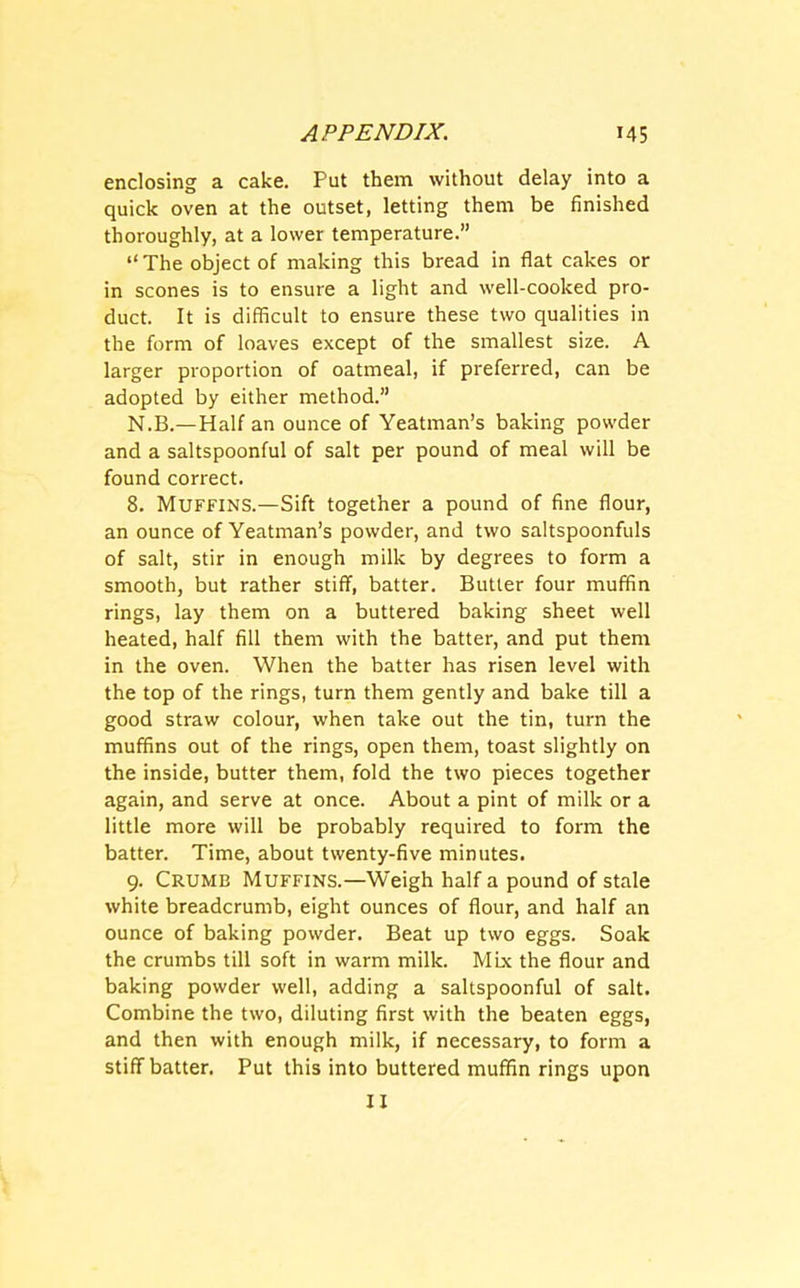 enclosing a cake. Put them without delay into a quick oven at the outset, letting them be finished thoroughly, at a lower temperature.” “The object of making this bread in flat cakes or in scones is to ensure a light and well-cooked pro- duct. It is difficult to ensure these two qualities in the form of loaves except of the smallest size. A larger proportion of oatmeal, if preferred, can be adopted by either method.” N.B.—Half an ounce of Yeatman’s baking powder and a saltspoonful of salt per pound of meal will be found correct. 8. Muffins.—Sift together a pound of fine flour, an ounce of Yeatman’s powder, and two saltspoonfuls of salt, stir in enough milk by degrees to form a smooth, but rather stiff, batter. Butter four muffin rings, lay them on a buttered baking sheet well heated, half fill them with the batter, and put them in the oven. When the batter has risen level with the top of the rings, turn them gently and bake till a good straw colour, when take out the tin, turn the muffins out of the rings, open them, toast slightly on the inside, butter them, fold the two pieces together again, and serve at once. About a pint of milk or a little more will be probably required to form the batter. Time, about twenty-five minutes. 9. Crumb Muffins.—Weigh half a pound of stale white breadcrumb, eight ounces of flour, and half an ounce of baking powder. Beat up two eggs. Soak the crumbs till soft in warm milk. Mix the flour and baking powder well, adding a saltspoonful of salt. Combine the two, diluting first with the beaten eggs, and then with enough milk, if necessary, to form a stiff batter. Put this into buttered muffin rings upon II