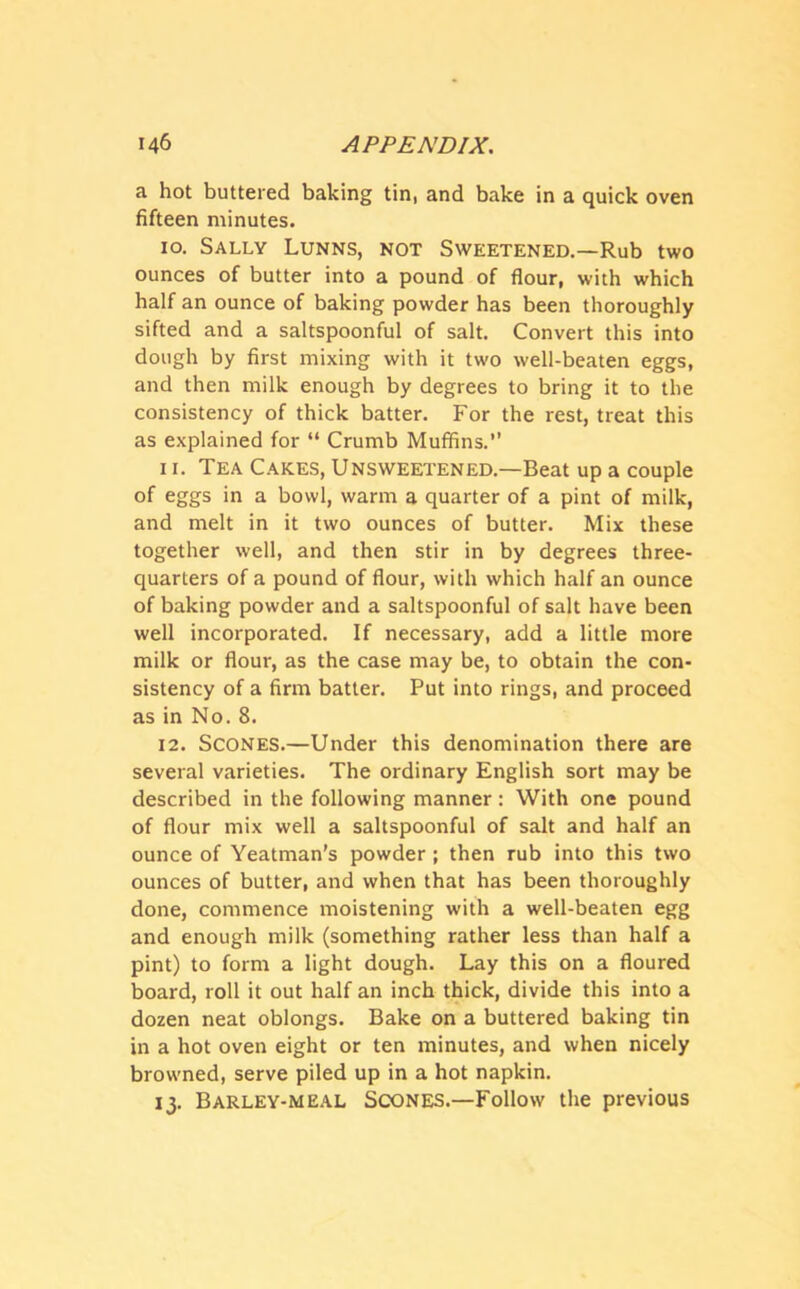 a hot buttered baking tin, and bake in a quick oven fifteen minutes. 10. Sally Lunns, not Sweetened.—Rub two ounces of butter into a pound of flour, with which half an ounce of baking powder has been thoroughly sifted and a saltspoonful of salt. Convert this into dough by first mixing with it two well-beaten eggs, and then milk enough by degrees to bring it to the consistency of thick batter. For the rest, treat this as explained for “ Crumb Muffins.” 11. Tea Cakes, Unsweetened.—Beat up a couple of eggs in a bowl, warm a quarter of a pint of milk, and melt in it two ounces of butter. Mix these together well, and then stir in by degrees three- quarters of a pound of flour, with which half an ounce of baking powder and a saltspoonful of salt have been well incorporated. If necessary, add a little more milk or flour, as the case may be, to obtain the con- sistency of a firm batter. Put into rings, and proceed as in No. 8. 12. Scones.—Under this denomination there are several varieties. The ordinary English sort may be described in the following manner : With one pound of flour mix well a saltspoonful of salt and half an ounce of Yeatman's powder ; then rub into this two ounces of butter, and when that has been thoroughly done, commence moistening with a well-beaten egg and enough milk (something rather less than half a pint) to form a light dough. Lay this on a floured board, roll it out half an inch thick, divide this into a dozen neat oblongs. Bake on a buttered baking tin in a hot oven eight or ten minutes, and when nicely browned, serve piled up in a hot napkin. 13. Barley-meal Scones.—Follow the previous