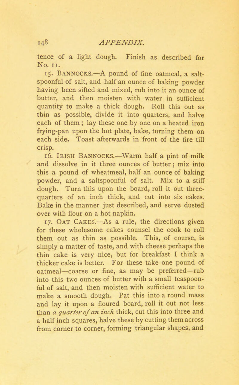 tence of a light dough. Finish as described for No. 11. 15. Bannocks.—A pound of fine oatmeal, a salt- spoonful of salt, and half an ounce of baking powder having been sifted and mixed, rub into it an ounce of butter, and then moisten with water in sufficient quantity to make a thick dough. Roll this out as thin as possible, divide it into quarters, and halve each of them; lay these one by one on a heated iron frying-pan upon the hot plate, bake, turning them on each side. Toast afterwards in front of the fire till crisp. 16. Irish Bannocks.—Warm half a pint of milk and dissolve in it three ounces of butter; mix into this a pound of wheatmeal, half an ounce of baking powder, and a saltspoonful of salt. Mix to a stiff dough. Turn this upon the board, roll it out three- quarters of an inch thick, and cut into six cakes. Bake in the manner just described, and serve dusted over with flour on a hot napkin. 17. Oat Cakes.—As a rule, the directions given for these wholesome cakes counsel the cook to roll them out as thin as possible. This, of course, is simply a matter of taste, and with cheese perhaps the thin cake is very nice, but for breakfast I think a thicker cake is better. For these take one pound of oatmeal—coarse or fine, as may be preferred—rub into this two ounces of butter with a small teaspoon- ful of salt, and then moisten with sufficient water to make a smooth dough. Pat this into a round mass and lay it upon a floured board, roll it out not less than a quarter of an inch thick, cut this into three and a half inch squares, halve these by cutting them across from corner to corner, forming triangular shapes, and