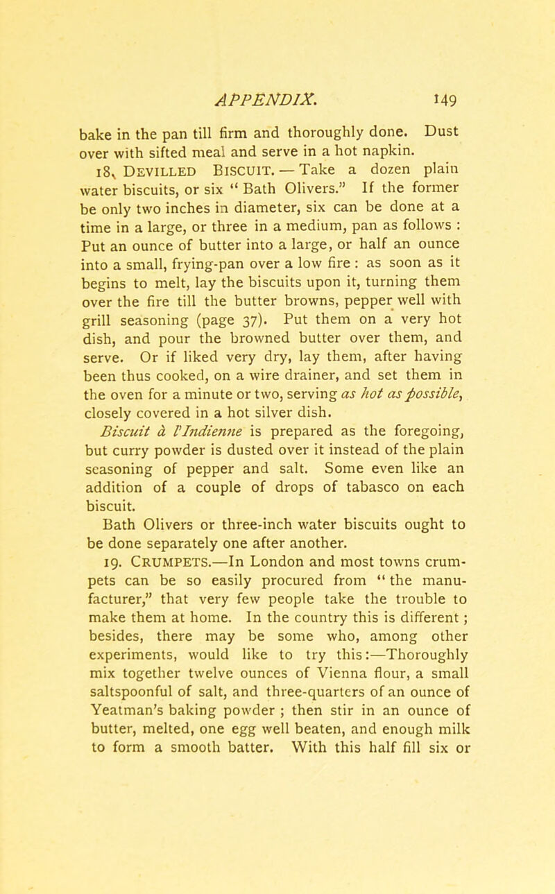 bake in the pan till firm and thoroughly done. Dust over with sifted meal and serve in a hot napkin. 18V Devilled Biscuit. — Take a dozen plain water biscuits, or six “ Bath Olivers.” If the former be only two inches in diameter, six can be done at a time in a large, or three in a medium, pan as follows : Put an ounce of butter into a large, or half an ounce into a small, frying-pan over a low fire : as soon as it begins to melt, lay the biscuits upon it, turning them over the fire till the butter browns, pepper well with grill seasoning (page 37). Put them on a very hot dish, and pour the browned butter over them, and serve. Or if liked very dry, lay them, after having been thus cooked, on a wire drainer, and set them in the oven for a minute or two, serving as hot as possible, closely covered in a hot silver dish. Biscuit d VIndienne is prepared as the foregoing, but curry powder is dusted over it instead of the plain seasoning of pepper and salt. Some even like an addition of a couple of drops of tabasco on each biscuit. Bath Olivers or three-inch water biscuits ought to be done separately one after another. 19. Crumpets.—In London and most towns crum- pets can be so easily procured from “ the manu- facturer,” that very few people take the trouble to make them at home. In the country this is different; besides, there may be some who, among other experiments, would like to try this:—Thoroughly mix together twelve ounces of Vienna flour, a small saltspoonful of salt, and three-quarters of an ounce of Yeatman’s baking powder ; then stir in an ounce of butter, melted, one egg well beaten, and enough milk to form a smooth batter. With this half fill six or