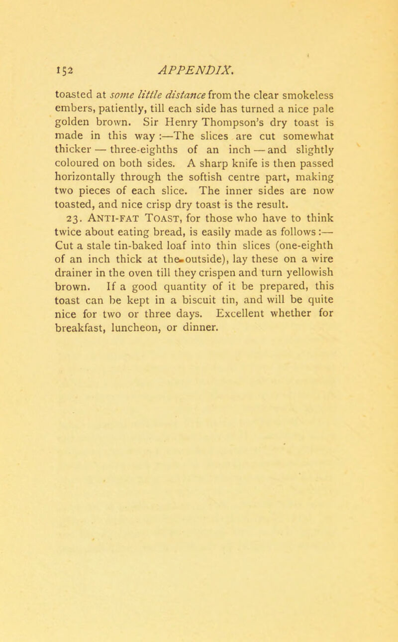 toasted at some little distance from the clear smokeless embers, patiently, till each side has turned a nice pale golden brown. Sir Henry Thompson’s dry toast is made in this way :—The slices are cut somewhat thicker — three-eighths of an inch—and slightly coloured on both sides. A sharp knife is then passed horizontally through the softish centre part, making two pieces of each slice. The inner sides are now toasted, and nice crisp dry toast is the result. 23. Anti-fat Toast, for those who have to think twice about eating bread, is easily made as follows:— Cut a stale tin-baked loaf into thin slices (one-eighth of an inch thick at the-outside), lay these on a wire drainer in the oven till they crispen and turn yellowish brown. If a good quantity of it be prepared, this toast can be kept in a biscuit tin, and will be quite nice for two or three days. Excellent whether for breakfast, luncheon, or dinner.
