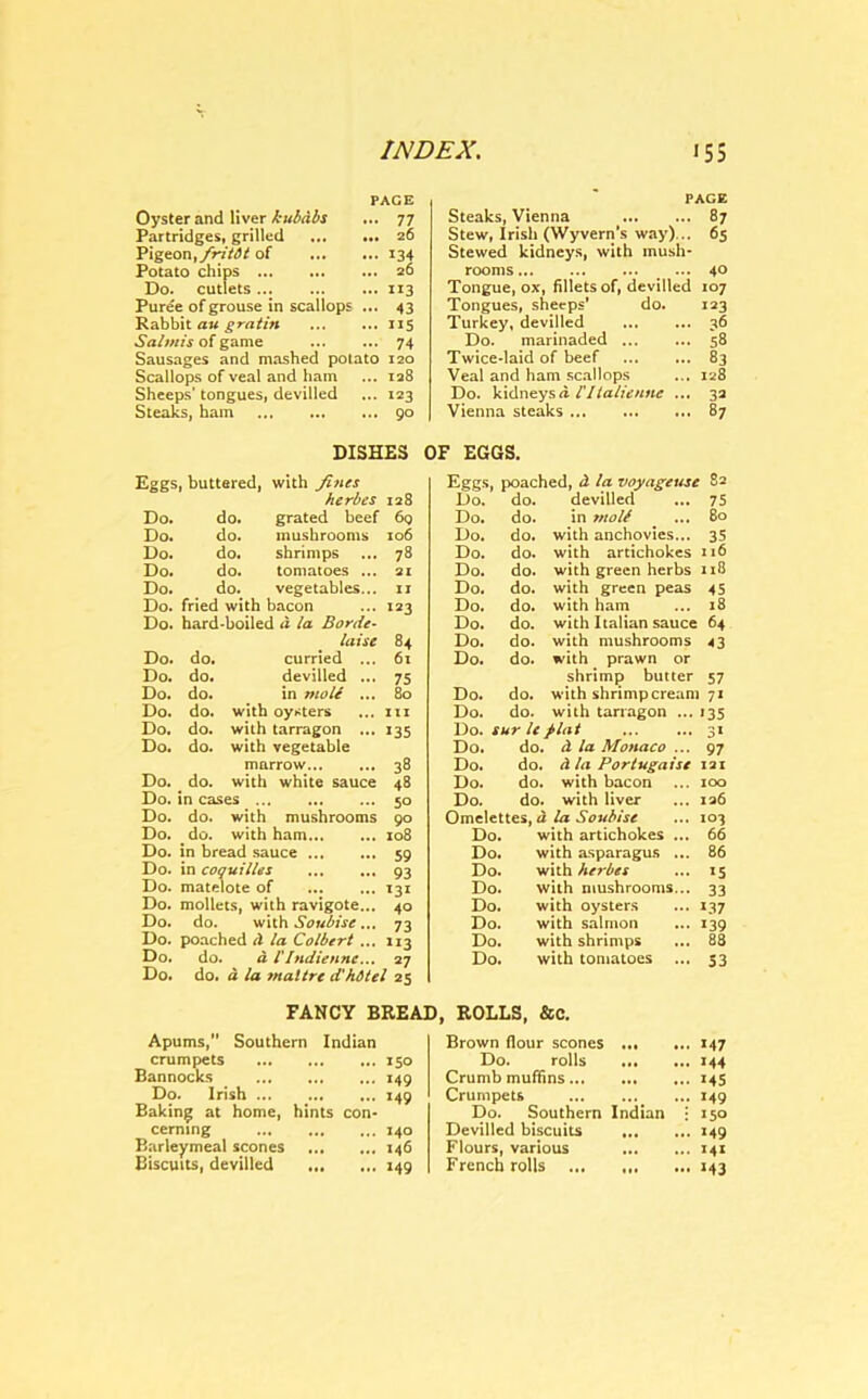 PACE Oyster and liver kubdbs ... 77 Partridges, grilled 26 Pigeon, fritdt of 134 Potato chips 26 Do. cutlets ... 113 Puree of grouse in scallops ... 43 Rabbit au gratin 115 Salmis of game 74 Sausages and mashed potato 120 Scallops of veal and ham ... 128 Sheeps’tongues, devilled ... 123 Steaks, ham 90 DISHES Eggs, buttered, with fines herbes 128 Do. do. grated beef 60 Do. do. mushrooms 106 Do. do. shrimps 78 Do. do. tomatoes ... 21 Do. do. vegetables... 11 Do. fried with bacon 123 Do. hard-boiled a la Borde- laise 84 Do. do. curried ... 61 Do. do. devilled ... 75 Do. do. in mole ... 80 Do. do. with oysters ... in Do. do. with tarragon ... 135 Do. do. with vegetable marrow 38 Do. do. with white sauce 48 Do. in cases 50 Do. do. with mushrooms 90 Do. do. with ham 108 Do. in bread sauce 59 Do. in coquilles ... ... 93 Do. matelote of ... ... 131 Do. mollets, with ravigote... 40 Do. do. with Soubise... 73 Do. poached A la Colbert ... 113 Do, do. d VIndiennc... 27 Do. do. d la maltre d'hbtel 25 FANCY BRE; Apums, Southern Indian crumpets 150 Bannocks 149 Do. Irish ... ... ... 149 Baking at home, hints con- cerning 140 Barleymeal scones 146 Biscuits, devilled 149 PAGE Steaks, Vienna 87 Stew, Irish (Wyvern's way)... 65 Stewed kidneys, with mush- rooms ... 4° Tongue, ox, fillets of, devilled 107 Tongues, sheeps’ do. 123 Turkey, devilled 36 Do. marinaded 58 Twice-laid of beef 83 Veal and ham scallops ... 128 Do. kidneys<i Vllalienne ... 32 Vienna steaks 87 ’ EGGS. Eggs, poached, d la voyage use 82 Do. do. devilled 75 Do. do. in mott ... 80 Do. do. with anchovies... 35 Do. do. with artichokes n6 Do. do. with green herbs ns Do. do. with green peas 45 Do. do. with ham 18 Do. do. with Italian sauce 64 Do. do. with mushrooms 43 Do. do. with prawn or shrimp butter 57 Do. do. with shrimp cream 171 Do. do. with tarragon ... '35 Do. sur le plat 3* Do. do. d la Monaco ... 97 Do. do. d la Portugaise 121 Do. do. with bacon 100 Do. do. with liver 126 Omelettes, d la Soubise ... 103 Do. with artichokes ... . 66 Do. with asparagus .. . 86 Do. with herbes • *5 Do. with mushrooms.. • 33 Do. with oysters • 1.37 Do. with salmon • 139 Do. with shrimps . 88 Do. with tomatoes • 53 ROLLS, &C. Brown flour scones 147 Do. rolls 144 Crumb muffins 145 Crumpets 149 Do. Southern Indian • 150 Devilled biscuits 149 Flours, various 141 French rolls 143