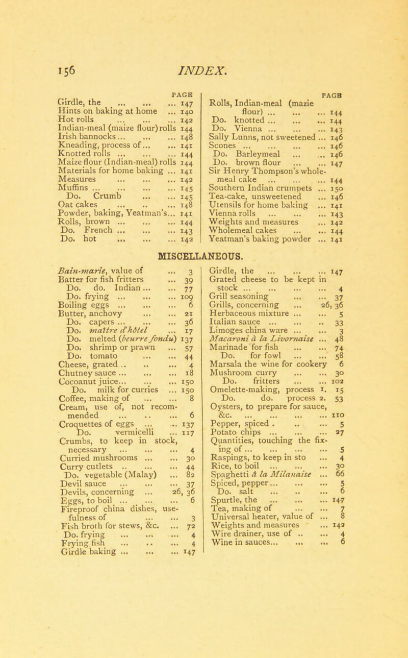 PAGB Girdle, the 147 Hints on baking at home ... 140 Hot rolls 142 Indian-meal (maize flour)rolls 144 Irish bannocks ... 148 Kneading, process of 141 Knotted rolls ... 144 Maize flour (Indian-meal) rolls 144 Materials for home baking ... 141 Measures 142 Muffins 145 Do. Crumb 145 Oat cakes _ ... 148 Powder, baking, Yeatman’s... 141 Rolls, brown 144 Do. French 143 Do. hot 142 PAGB Rolls, Indian-meal (mazie flour) 144 Do. knotted 144 Do. Vienna 143 Sally Lunns, not sweetened ... 146 Scones 146 Do. Barleymeal ... .. 146 Do. brown flour 147 Sir Henry Thompson’s whole- meal cake 144 Southern Indian crumpets ... 150 Tea-cake, unsweetened ... 146 Utensils for home baking ... 141 Vienna rolls 143 Weights and measures ... 142 Wholemeal cakes 144 Yeatman’s baking powder ... 141 MISCELLANEOUS. Bain-marie, value of 3 Girdle, the *47 Batter for fish fritters 39 Grated cheese to be kept in Do. do. Indian 77 stock 4 Do. frying 109 Grill seasoning ... 37 Boiling eggs 6 Grills, concerning 26,36 Butter, anchovy 21 Herbaceous mixture ... ... 5 Do. capers 36 Italian sauce .. 33 Do. maitredh&tel 17 Limoges china ware ... 3 Do. melted (beurre fondu) 137 Macaroni a la Livomaise ... 48 Do. shrimp or prawn 57 Marinade for fish ... 74 Do. tomato 44 Do. for fowl ... 58 Cheese, grated .. 4 Marsala the wine for cookery 6 Chutney sauce 18 Mushroom curry ... 3° Cocoanut juice... 150 Do. fritters 102 Do. milk for curries ... 150 Omelette-making, process 1. 15 Coffee, making of Cream, use of, not recom- 8 Do. do. process 2. Oysters, to prepare for sauce, 53 mended 6 Sec. ... ... no Croquettes of eggs .... 137 Pepper, spiced . 5 Do. vermicelli Crumbs, to keep in stock, 117 Potato chips Quantities, touching the fix- 27 necessary 4 tng of ... 5 Curried mushrooms 30 Raspings, to keep in sto ... 4 Curry cutlets 44 Rice, to boil ... 30 Do. vegetable (Malay) 82 Spaghetti A la Milanaise ... 66 Devil sauce 37 Spiced, pepper ... 5 Devils, concerning ... 26, 36 Do. salt ... 6 Eggs, to boil ... 6 Spurtle, the ... 147 Fireproof china dishes, use- Tea, making of ... 7 fulness of 3 Universal heater, value of 8 Fish broth for stews, Sec. 72 Weights and measures ... 142 Do. frying 4 Wire drainer, use of .. ... 4 Frying fish Girdle baking 4 *47 Wine in sauces ... 6