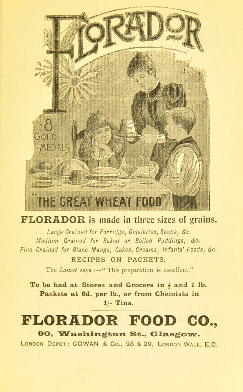 FLGRABOR is made in three sizes of grains. Large Grained for Porridge, Omelettes, Soups, &c. Medium Grained for Baked or Boiled Puddings, &c. Fine Grained for Blano Mange, Cakes, Creams, Infants' Foods, &c. RECIPES ON PACKETS. The Lancet says:—“This preparation is excellent.” To bo had at Stores and Grocers in £ and 1 lb. Packets at 6d. per lb., or from Chemists in 1/- Tins. FLORADOR FOOD CO., 90, Waslhington St., Glasgow. London Depot: COWAN & Co., 28 & 29, London Wall, E.C.