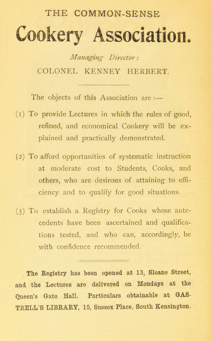 THE COMMON-SENSE Cookery Association. Managing D irector: COLONEL KENNEY HERBERT. The objects of this Association arc :— (1) To provide Lectures in which the rules of good, refined, and economical Cookery will be ex- plained and practically demonstrated. (2) To afford opportunities of systematic instruction at moderate cost to Students, Cooks, and others, who are desirous of attaining to effi- ciency and to qualify for good situations. (3) To establish a Registry for Cooks whose ante- cedents have been ascertained and qualifica- tions tested, and who can, accordingly, be with confidence recommended. The Registry has been opened at 13, Sloane Street, and the Lectures are delivered on Mondays at the Queen’s Gate Hall. Particulars obtainable at GAS- TRELL’S LIBRARY, 15, Sussex Place, South Kensington.