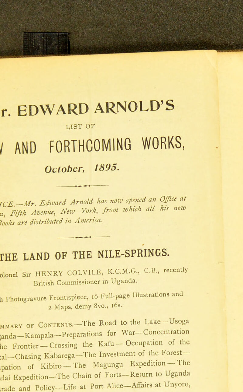 r. EDWARD ARNOLD’S LIST OF / AND FORTHCOMING WORKS, October, 1895. ICE. Mr. Edward Arnold has now opened an Office at o, Fifth Avenue, New York, from which all his new looks are distributed in America. rHE LAND OF THE NILE-SPRINGS. olonel Sir HENRY COLVILE, K.C.M.G., C.B., recently British Commissioner in Uganda. h Photogravure Frontispiece, 16 Full-page Illustrations and 2 Maps, demy Bvo., 16s. mmary of Contents.-The Road to the Lake-Usoga ;anda—Kampala—Preparations for War-Concentration he Frontier — Crossing the Kafu — Occupation of the tal—Chasing Kabarega—The Investment of the F orest— ipation of Kibiro —The Magungu Expedition — The elai Expedition-The Chain of Forts—Return to Uganda irade and Policy—Life at Port Alice—Affairs at Unyoro,