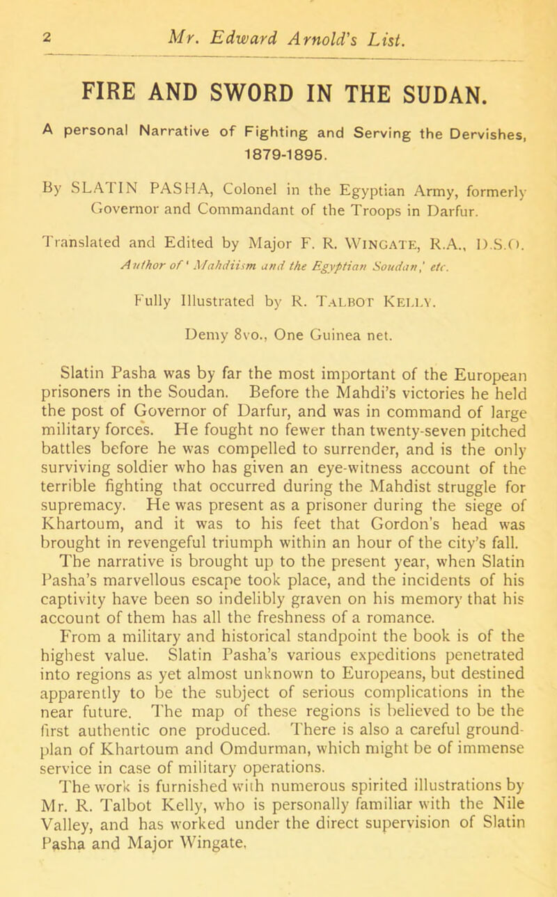 FIRE AND SWORD IN THE SUDAN. A personal Narrative of Fighting and Serving the Dervishes, 1879-1895. By SLA I IN PASHA, Colonel in the Egyptian Army, formerly Governor and Commandant of the Troops in Darfur. Translated and Edited by Major F. R. Wingate, R.A., D.S.O. Author of' Mahdiism and the Egyptian Soudan,' etc. Fully Illustrated by R. Talbot KELLY. Demy 8vo., One Guinea net. Slatin Pasha was by far the most important of the European prisoners in the Soudan. Before the Mahdi’s victories he held the post of Governor of Darfur, and was in command of large military forces. He fought no fewer than twenty-seven pitched battles before he was compelled to surrender, and is the only surviving soldier who has given an eye-witness account of the terrible fighting that occurred during the Mahdist struggle for supremacy. He was present as a prisoner during the siege of Khartoum, and it was to his feet that Gordon’s head was brought in revengeful triumph within an hour of the city’s fall. The narrative is brought up to the present year, when Slatin Pasha’s marvellous escape took place, and the incidents of his captivity have been so indelibly graven on his memory that his account of them has all the freshness of a romance. From a military and historical standpoint the book is of the highest value. Slatin Pasha’s various expeditions penetrated into regions as yet almost unknown to Europeans, but destined apparently to be the subject of serious complications in the near future. The map of these regions is believed to be the first authentic one produced. There is also a careful ground- plan of Khartoum and Omdurman, which might be of immense service in case of military operations. The work is furnished with numerous spirited illustrations by- Mr. R. Talbot Kelly, who is personally familiar with the Nile Valley, and has worked under the direct supervision of Slatin Pasha and Major Wingate.