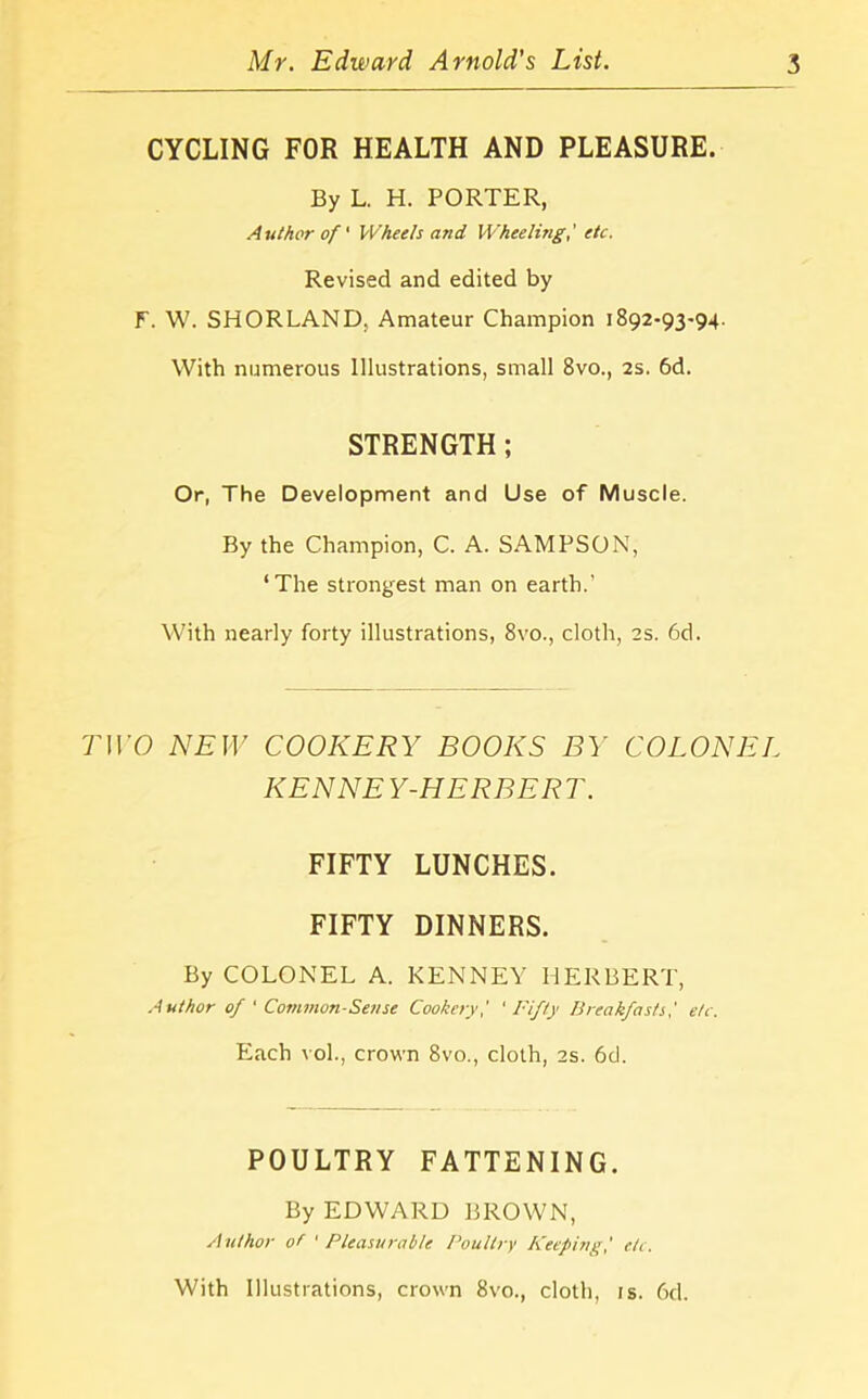 CYCLING FOR HEALTH AND PLEASURE. By L. H. PORTER, Author of' Wheels and Wheeling,' etc. Revised and edited by F. W. SHORLAND, Amateur Champion 1892-93-94. With numerous Illustrations, small 8vo., 2s. 6d. STRENGTH; Or, The Development and Use of Muscle. By the Champion, C. A. SAMPSON, ‘The strongest man on earth.' With nearly forty illustrations, 8vo., cloth, 2s. 6d. TWO NEW COOKERY BOOKS BY COLONEL KENNEY-HERBERT. FIFTY LUNCHES. FIFTY DINNERS. By COLONEL A. KENNEY HERBERT, Author of ' Common-Sense Cookery,' 'Fifty Breakfasts,' etc. Each vol., crown 8vo., cloth, 2s. 6d. POULTRY FATTENING. By EDWARD BROWN, Author of ' Pleasurable Poultry Keeping,' etc. With Illustrations, crown 8vo., cloth, is. 6d.