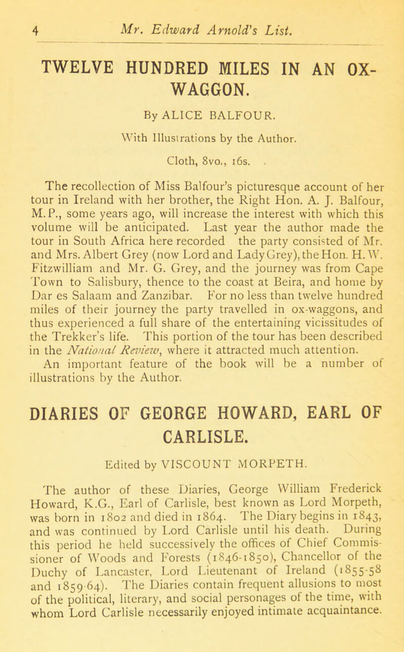 TWELVE HUNDRED MILES IN AN OX- WAGGON. By ALICE BALFOUR. With Illustrations by the Author. Cloth, 8vo., 16s. The recollection of Miss Balfour’s picturesque account of her tour in Ireland with her brother, the Right Hon. A. J. Balfour, M.P., some years ago, will increase the interest with which this volume will be anticipated. Last year the author made the tour in South Africa here recorded the party consisted of Mr. and Mrs. Albert Grey (now Lord and Lady Grey), the Hon. H.W. Fitzwilliam and Mr. G. Grey, and the journey was from Cape Town to Salisbury, thence to the coast at Beira, and home by Dar es Salaam and Zanzibar. For no less than twelve hundred miles of their journey the party travelled in ox-waggons, and thus experienced a full share of the entertaining vicissitudes of the Trekker’s life. This portion of the tour has been described in the National Rc'oieiv, where it attracted much attention. An important feature of the book will be a number of illustrations by the Author. DIARIES OF GEORGE HOWARD, EARL OF CARLISLE. Edited by VISCOUNT MORPETH. The author of these Diaries, George William Frederick Howard, K.G., Earl of Carlisle, best known as Lord Morpeth, was born in 1802 and died in 1864. The Diary begins in 1843, and was continued by Lord Carlisle until his death. During this period he held successively the offices of Chief Commis- sioner of Woods and Forests (1846-1850), Chancellor of the Duchy of Lancaster, Lord Lieutenant of Ireland (1855-58 and 1859-64). The Diaries contain frequent allusions to most of the political, literary, and social personages of the time, with whom Lord Carlisle necessarily enjoyed intimate acquaintance.