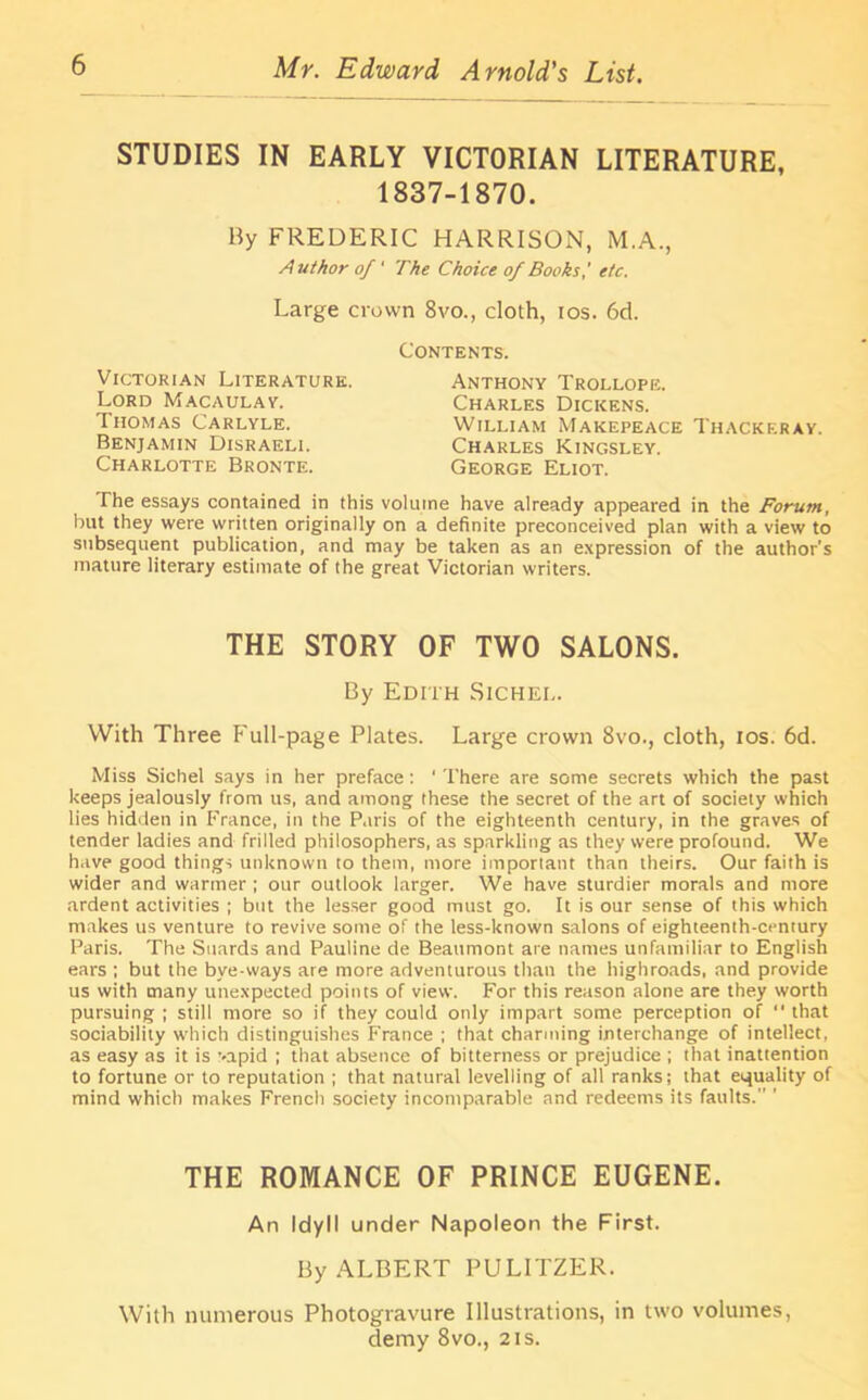 STUDIES IN EARLY VICTORIAN LITERATURE, 1837-1870. By FREDERIC HARRISON, M.A., Author of' The Choice of Books,' etc. Large crown 8vo., cloth, tos. 6d. Victorian Literature. Lord Macaulay; Thomas Carlyle. Benjamin Disraeli. Charlotte Bronte. Contents. Anthony Trollope. Charles Dickens. William Makepeace Thackeray. Charles Kingsley. George Eliot. The essays contained in this volume have already appeared in the Forum, but they were written originally on a definite preconceived plan with a view to subsequent publication, and may be taken as an expression of the author's mature literary estimate of the great Victorian writers. THE STORY OF TWO SALONS. By Edith Sichei,. With Three Full-page Plates. Large crown 8vo., cloth, tos. 6d. Miss Sichei says in her preface: ' There are some secrets which the past keeps jealously from us, and among these the secret of the art of society which lies hidden in France, in the Paris of the eighteenth century, in the graves of tender ladies and frilled philosophers, as sparkling as they were profound. We have good things unknown to them, more important than theirs. Our faith is wider and warmer ; our outlook larger. We have sturdier morals and more ardent activities ; but the lesser good must go. It is our sense of this which makes us venture to revive some of the less-known salons of eighteenth-century Paris. The Suards and Pauline de Beaumont are names unfamiliar to English ears ; but the bve-ways are more adventurous than the highroads, and provide us with many unexpected points of view. For this reason alone are they worth pursuing ; still more so if they could only impart some perception of  that sociability which distinguishes France ; that charming interchange of intellect, as easy as it is vapid ; that absence of bitterness or prejudice ; that inatiention to fortune or to reputation ; that natural levelling of all ranks; that equality of mind which makes French society incomparable and redeems its faults.” ’ THE ROMANCE OF PRINCE EUGENE. An Idyll under Napoleon the First. By ALBERT PULITZER. With numerous Photogravure Illustrations, in two volumes, demy 8vo., 2is.