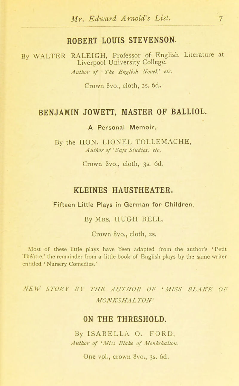 ROBERT LOUIS STEVENSON. By WALTER RALEIGH, Professor of English Literature at Liverpool University College. Author of ' The English Novel! etc. Crown 8vo., cloth, 2S. 6d. BENJAMIN JOWETT, MASTER OF BALLIOL. A Personal Memoir. By the HON. LIONEL TOLLEMACHE, Author of' Safe Studies,' etc. Crown 8vo., cloth, 3s. 6d. KLEINES HAUSTHEATER. Fifteen Little Plays in German for Children. By Mrs. HUGH BELL. Crown 8vo., cloth, 2s. Most of these little plays have been adapted from the author’s 1 Petit Th&ltre,’ the remainder from a little book of English plays by the same writer entitled 1 Nursery Comedies.' NEW STORY BY THE AUTHOR OF ‘MISS BLAKE OF MO NKSHALTON! ON THE THRESHOLD. By ISABELLA O. FORD, Author of 'Miss Blake of Monkshalton. One vol., crown 8vo., 3s. 6d.