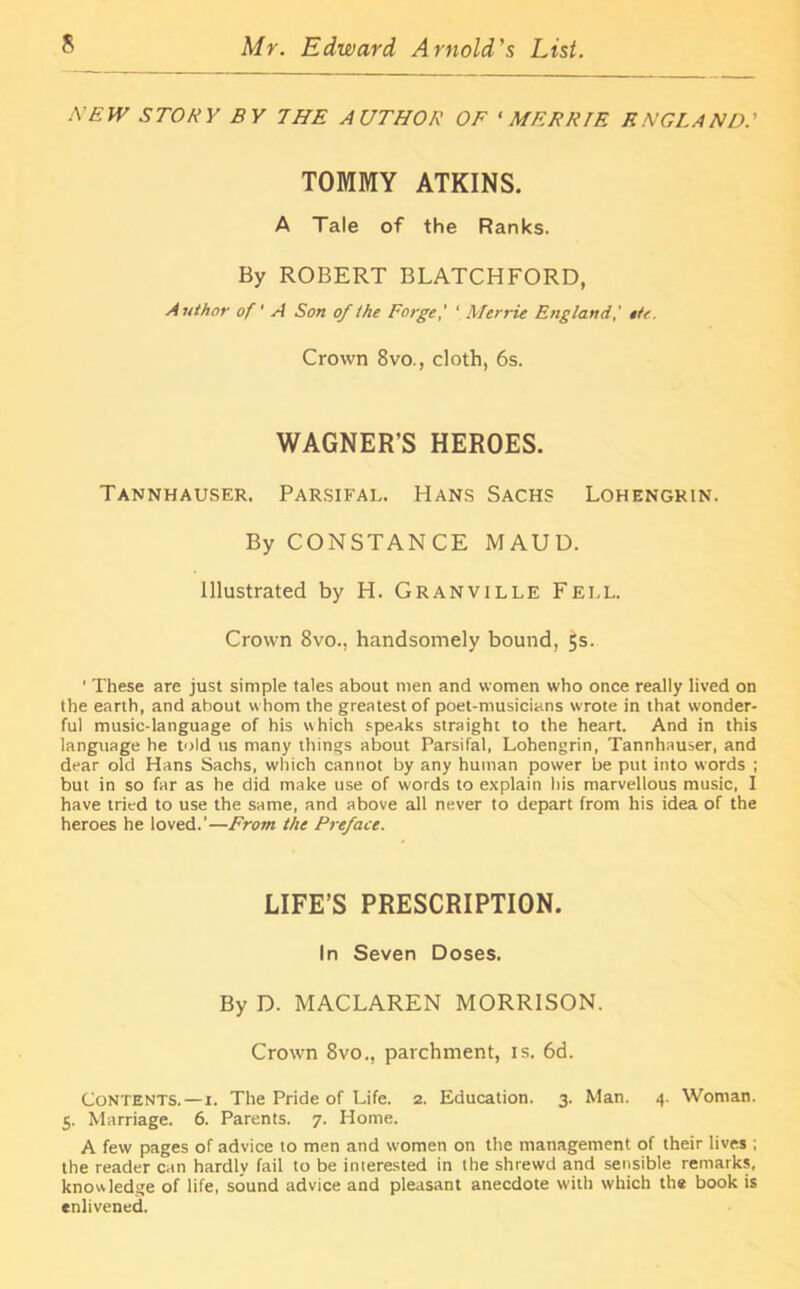 XEW STORY BY THE AUTHOR OF * MERRIE ENGLAND.’ TOMMY ATKINS. A Tale of the Ranks. By ROBERT BLATCHFORD, Author of' A Son of the Forge,' ‘ Merrie England,' tie. Crown 8vo., cloth, 6s. WAGNER’S HEROES. Tannhauser. Parsifal. Hans Sachs Lohengrin. By CONSTANCE MAUD. Illustrated by H. Granville Fell. Crown 8vo., handsomely bound, 5s. ' These are just simple tales about men and women who once really lived on the earth, and about whom the greatest of poet-musicians wrote in that wonder- ful music-language of his which speaks straight to the heart. And in this language he told us many things about Parsifal, Lohengrin, Tannhauser, and dear old Hans Sachs, which cannot by any human power be put into words ; but in so far as he did make use of words to explain his marvellous music, I have tried to use the same, and above all never to depart from his idea of the heroes he loved.’—From the Preface. LIFE’S PRESCRIPTION. In Seven Doses. By D. MACLAREN MORRISON. Crown 8vo., parchment, is. 6d. Contents.—1. The Pride of Life. 2. Education. 3. Man. 4. Woman. 5. Marriage. 6. Parents. 7. Home. A few pages of advice to men and women on the management of their lives ; the reader can hardly fail to be interested in the shrewd and sensible remarks, knowledge of life, sound advice and pleasant anecdote with which the book is enlivened.