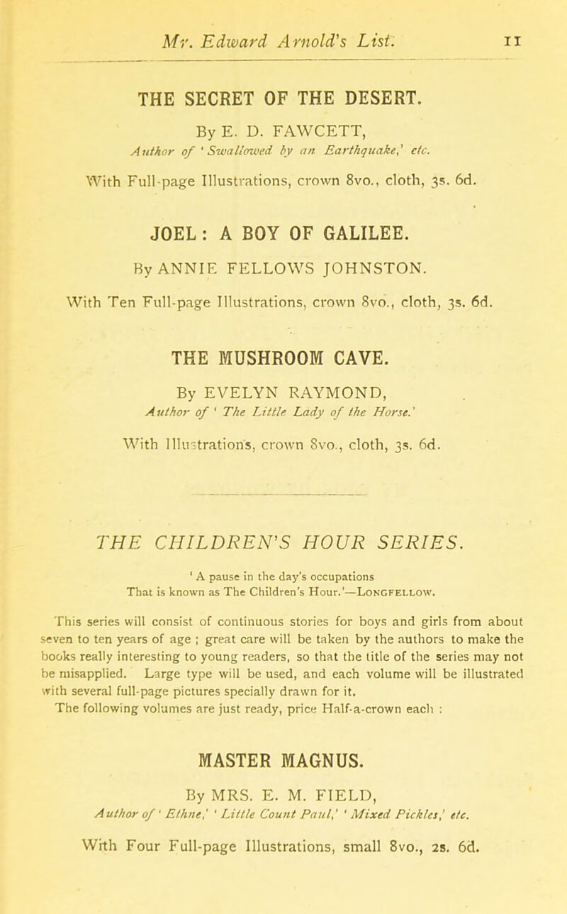 THE SECRET OF THE DESERT. By E. D. FAWCETT, Author of 'Swallowed by an Earthquake,' etc. With Full-page Illustrations, crown 8vo., cloth, 3s. 6d. JOEL : A BOY OF GALILEE. By ANNIE FELLOWS JOHNSTON. With Ten Full-page Illustrations, crown 8vo., cloth, 3s. 6d. THE MUSHROOM CAVE. By EVELYN RAYMOND, Author of ' The Little Lady of the Horse.' With Illustration's, crown 8vo., cloth, 3s. 6d. THE CHILDREN’S HOUR SERIES. ' A pause in the day’s occupations That is known as The Children’s Hour.'—Longfellow. This series will consist of continuous stories for boys and girls from about seven to ten years of age ; great care will be taken by the authors to make the books really interesting to young readers, so that the title of the series may not be misapplied. Large type will be used, and each volume will be illustrated with several full-page pictures specially drawn for it. The following volumes are just ready, price Half-a-crown eacli : MASTER MAGNUS. By MRS. E. M. FIELD, Author of' Ethne,' ' Little Count Paul,' ' Mixed Pickles,' etc. With Four Full-page Illustrations, small 8vo., 2s. 6d.