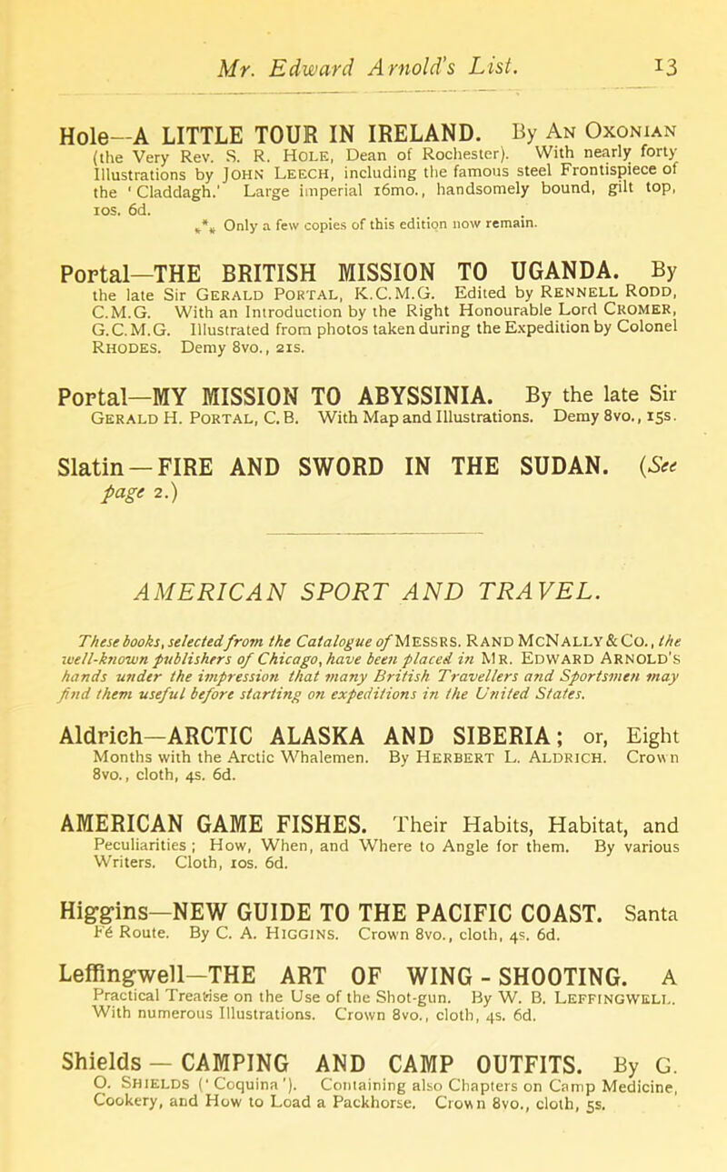 Hole—A LITTLE TOUR IN IRELAND. By An Oxonian (the Very Rev. S. R. Hole, Dean of Rochester). With nearly forty Illustrations by John Leech, including the famous steel Frontispiece of the 1 Claddagh.’ Large imperial i6mo., handsomely bound, gilt top, ros. 6d. *** Only a few copies of this edition now remain. Portal—THE BRITISH MISSION TO UGANDA. By the late Sir Gerald Portal, K.C.M.G. Edited by Rennell Rodd, C.M.G. With an Introduction by the Right Honourable Lord CROMER, G. C. M.G. Illustrated from photos taken during the Expedition by Colonel Rhodes. Demy 8vo., 21s. Portal—MY MISSION TO ABYSSINIA. By the late Sir Gerald H. Portal, C. B. With Map and Illustrations. Demy 8vo., 15s. Slatin —FIRE AND SWORD IN THE SUDAN. {See page 2.) AMERICAN SPORT AND TRAVEL. These books, selectedfrom the Catalogue p/'MESSRS. Rand McNally & Co., the well-known publishers of Chicago, have been placed in Mr. Edward Arnold’s hands under the impression that many British Travellers and Sportsmen may find them useful before starling on expeditions in the United States. Aldrich—ARCTIC ALASKA AND SIBERIA; or, Eight Months with the Arctic Whalemen. By Herbert L. Aldrich. Crown 8vo., cloth, 4s. 6d. AMERICAN GAME FISHES. Their Habits, Habitat, and Peculiarities ; How, When, and Where to Angle for them. By various Writers. Cloth, 10s. 6d. Higgins—NEW GUIDE TO THE PACIFIC COAST. Santa b'6 Route. By C. A. Higgins. Crown 8vo., cloth, 4s. 6d. Leffingwell—THE ART OF WING - SHOOTING. A Practical Treatise on the Use of the Shot-gun. By W. B. Leffingwell. With numerous Illustrations. Crown 8vo., cloth, 4s. 6d. Shields — CAMPING AND CAMP OUTFITS. By G. O. Shields (‘Coquina’). Containing also Chapters on Camp Medicine, Cookery, and How to Load a Packhorse. Crown 8vo., cloth, 5s.