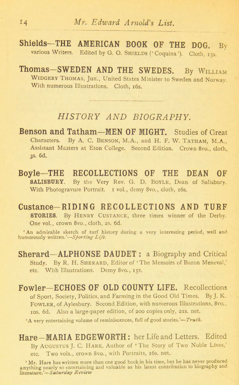 Shields—THE AMERICAN BOOK OF THE DOG. By various Writers. Edited by G. O. Shields (‘Coquina'). Cloth, 15s. Thomas—SWEDEN AND THE SWEDES. By William Widgery Thomas, Jun., United States Minister to Sweden and Norway. With numerous Illustrations. Cloth, 16s. HISTORY AND BIOGRAPHY. Benson and Tatham—MEN OF MIGHT. Studies of Great Characters. By A. C. Benson, M.A., and H. F. W. Tatham, M.A., Assistant Masters at Eton College. Second Edition. Crown 8vo., cloth, 3s. 6d. Boyle—THE RECOLLECTIONS OF THE DEAN OF SALISBURY. By the Very Rev. G. D. Boyle, Dean of Salisbury. With Photogravure Portrait, x vol., demy 8vo., cloth, 16s. Custanee-RIDING RECOLLECTIONS AND TURF STORIES. By Henry Custance, three times winner of the Derby. One vol., crown 8vo., cloth, 25. 6d. ‘ An admirable sketch of turf history during a very interesting period, well and humorously written.’—Sporting Life. Sherard—ALPHONSE DAUDET : a Biography and Critical Study. By R. H. Sherard, Editor of ‘The Memoirs of Baron Meneval,' etc. With Illustrations. Demy 8vo., 15s. Fowler—ECHOES OF OLD COUNTY LIFE. Recollections of Sport, Society, Politics, and Farming in the Good Old Times. ByJ. K. Fowler, of Aylesbury. Second Edition, with numerous Illustrations, 8vo., 10s. 6d. Also a large-paper edition, of 200 copies only, 21s. net. ‘A very entertaining volume of reminiscences, full of good stories.’—Truth. Hare—MARIA EDGEWORTH : her Life and Letters. Edited By Augustus J. C. Hare, Author of ‘ The Story of Two Noble Lives,’ etc. Two vols., crown 8vo., with Portraits, 16s. net. ‘ Mr. Hare has written more than one good book in his time, but he has never produced anything nearly so entertaining and valuable as his latest contribution to biography and literature.'— Saturday Review
