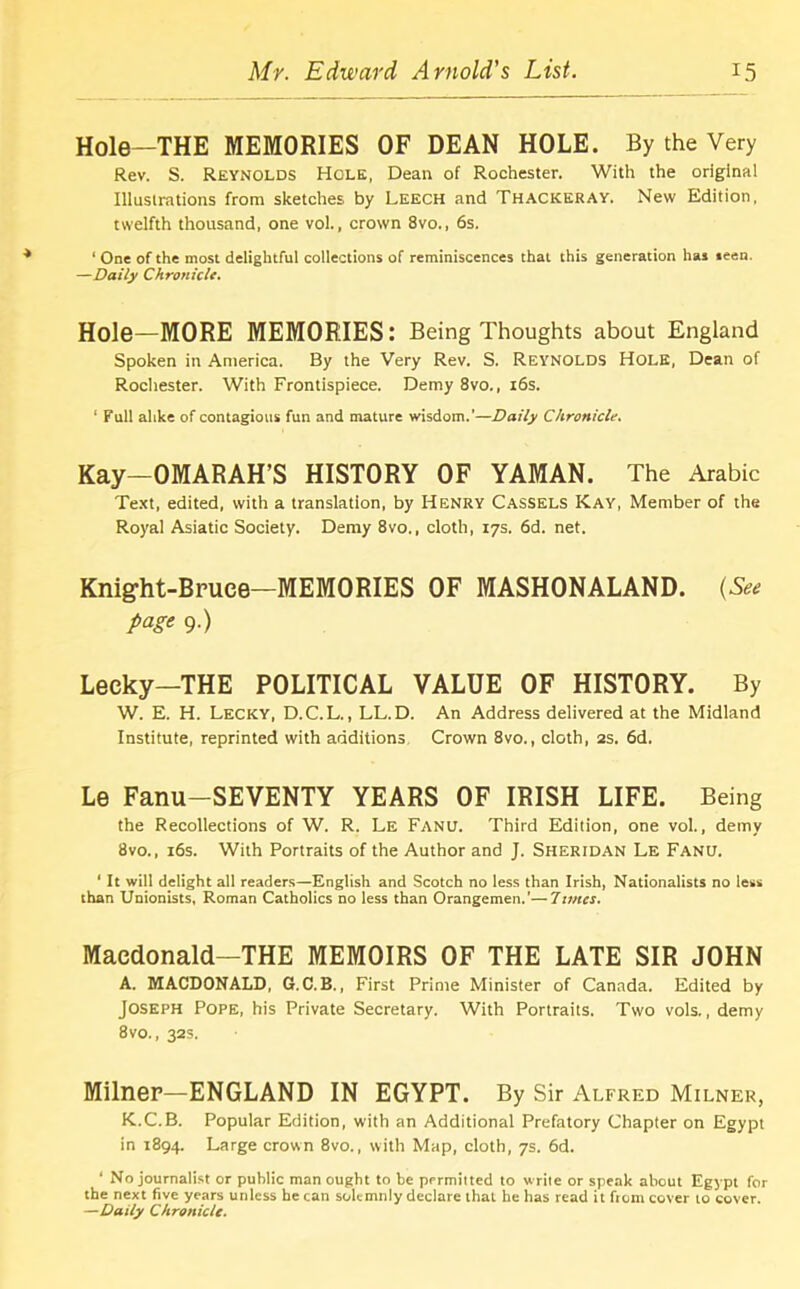 Hole—THE MEMORIES OF DEAN HOLE. By the Very Rev. S. Reynolds Hole, Dean of Rochester. With the original Illustrations from sketches by Leech and Thackeray. New Edition, twelfth thousand, one vol., crown 8vo., 6s. 1 One of the most delightful collections of reminiscences that this generation has seen. —Daily Chronicle. Hole—MORE MEMORIES: Being Thoughts about England Spoken in America. By the Very Rev. S. Reynolds Hole, Dean of Rochester. With Frontispiece. Demy 8vo., 16s. ‘ Full alike of contagious fun and mature wisdom.’—Daily Chronicle. Kay-OMARAH’S HISTORY OF YAMAN. The Arabic Text, edited, with a translation, by Henry Cassels Kay, Member of the Royal Asiatic Society. Demy 8vo., cloth, 17s. 6d. net. Knig’ht-Bruce—MEMORIES OF MASHONALAND. (See page 9.) Lecky—THE POLITICAL VALUE OF HISTORY. By W. E. H. Lecky, D.C.L., LL.D. An Address delivered at the Midland Institute, reprinted with additions Crown 8vo., cloth, 2s. 6d. Le Fanu-SEVENTY YEARS OF IRISH LIFE. Being the Recollections of W. R. Le Fanu. Third Edition, one vol., demy 8vo., 16s. With Portraits of the Author and J. Sheridan Le Fanu. ‘ It will delight all readers—English and Scotch no less than Irish, Nationalists no less than Unionists, Roman Catholics no less than Orangemen.’—7ivies. Macdonald—THE MEMOIRS OF THE LATE SIR JOHN A. MACDONALD, G.C.B., First Prime Minister of Canada. Edited by Joseph Pope, his Private Secretary. With Portraits. Two vols., demy 8vo., 32s. Milner—ENGLAND IN EGYPT. By Sir Alfred Milner, K.C.B. Popular Edition, with an Additional Prefatory Chapter on Egypt in 1894. Large crown 8vo., with Map, cloth, 7s. 6d. ‘ No journalist or public man ought to be permitted to write or speak about Egypt for the next five years unless he can solemnly declare that he has read it fiom cover to cover. —Daily Chronicle.