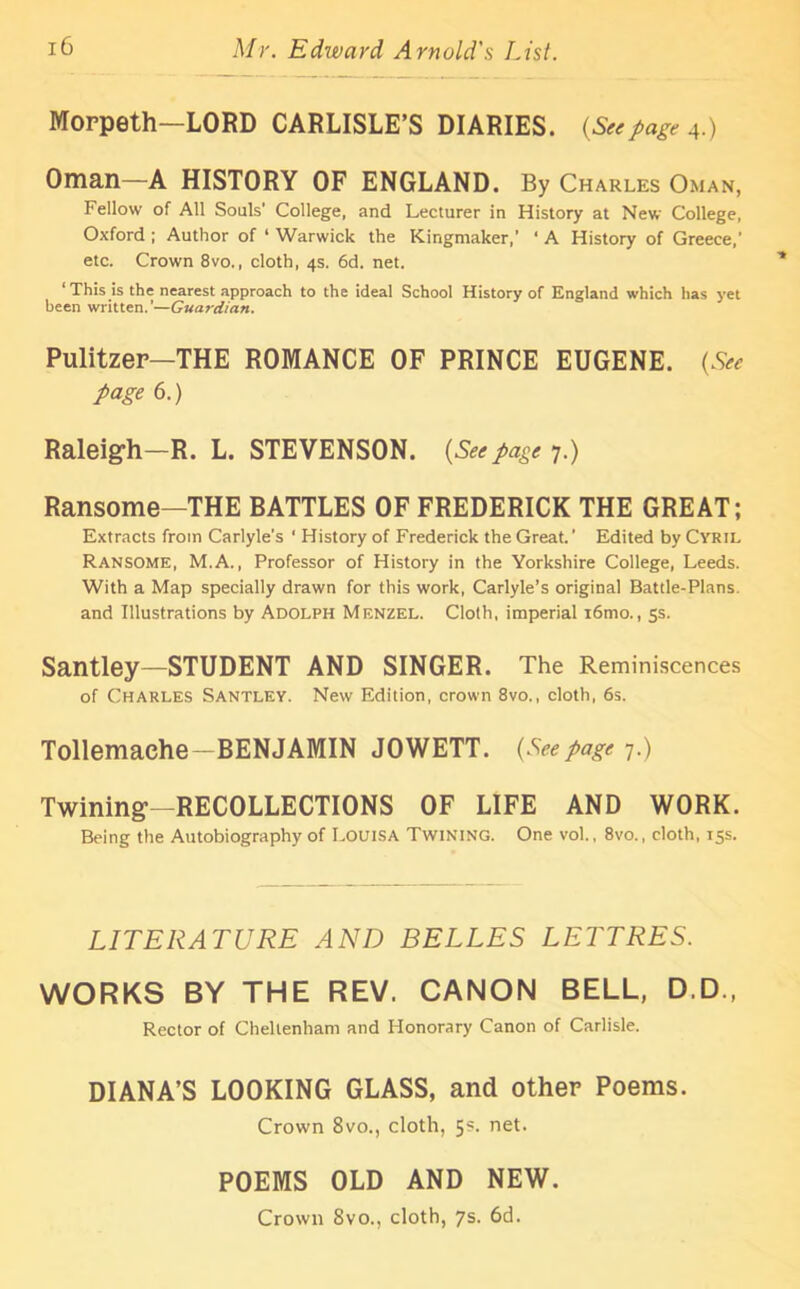 Morpeth—LORD CARLISLE’S DIARIES. (Seepage 4.) Oman—A HISTORY OF ENGLAND. By Charles Oman, Fellow of All Souls' College, and Lecturer in History at New College, Oxford ; Author of ‘ Warwick the Kingmaker,’ ‘ A History of Greece,’ etc. Crown 8vo., cloth, 4s. 6d. net. ‘ This is the nearest approach to the ideal School History of England which has yet been written.’—Guardian. Pulitzer—THE ROMANCE OF PRINCE EUGENE. (See page 6.) Raleigh—R. L. STEVENSON. (Seepage 7.) Ransome—THE BATTLES OF FREDERICK THE GREAT; Extracts from Carlyle’s ‘ History of Frederick the Great. ’ Edited by Cyril Ransome, M.A., Professor of History in the Yorkshire College, Leeds. With a Map specially drawn for this work, Carlyle’s original Battle-Plans and Illustrations by Adolph Menzel. Cloth, imperial i6mo., 5s. Santley—STUDENT AND SINGER. The Reminiscences of Charles Santley. New Edition, crown 8vo., cloth, 6s. Tollemaehe—BENJAMIN JOWETT. (Seepage 7.) Twining—RECOLLECTIONS OF LIFE AND WORK. Being the Autobiography of Louisa Twining. One vol., 8vo., cloth, 15s. LITERATURE AND BELLES LETT RES. WORKS BY THE REV. CANON BELL, D.D., Rector of Cheltenham and Honorary Canon of Carlisle. DIANA’S LOOKING GLASS, and other Poems. Crown 8vo., cloth, 5s. net. POEMS OLD AND NEW. Crown 8vo., cloth, 7s. 6d.