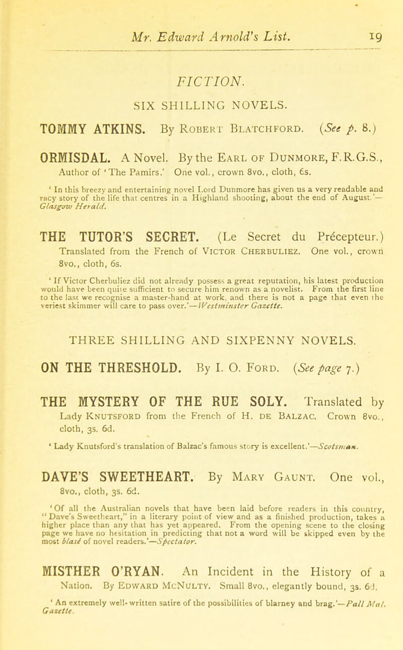 FICTION. SIX SHILLING NOVELS. TOMMY ATKINS. By Robert Blatchford. (See p. 8.) ORMISDAL. A Novel. By the Earl of Dunmore, F.R.G.S., Author of ‘The Pamirs.’ One vol., crown 8vo., cloth, 6s. ‘ In this breezy and entertaining novel Lord Dunmore has given us a very readable and racy story of the life that centres in a Highland shooting, about the end of August.’— Glasgow Herald. THE TUTOR’S SECRET. (Le Secret du Prdcepteur.) Translated from the French of Victor Cherbuliez. One vol., crown 8vo., cloth, 6s. 1 If Victor Cherbuliez did not already possess a great reputation, his latest production would have been quite sufficient to secure him renown as a novelist. From the first line to the last we recognise a master-hand at work, and there is not a page that even the veriest skimmer will care to pass over.'—Westminster Gazette. THREE SHILLING AND SIXPENNY NOVELS. ON THE THRESHOLD. By I. O. Ford. (See page 7.) THE MYSTERY OF THE RUE SOLY. Translated by Lady Knutsford from the French of H. de Balzac. Crown 8vo., cloth, 3s, 6d. ‘ Lady Knutsford's translation of Balzac's famous story is excellent.’—Scotsman. DAVE’S SWEETHEART. By Mary Gaunt. One vol., 8vo., cloth, 3s. 6d. ‘ Of all the Australian novels that have been laid before readers in this country, “Dave’s Sweetheart, in a literary point of view and as a finished production, takes a higher place than any that has yet appeared. From the opening scene to the closing page we have no hesitation in predicting that not a word will be skipped even by the most blase of novel readers.'—Spectator. MISTHER O’RYAN. An Incident in the History of a Nation. By Edward McNulty. Small 8vo., elegantly bound, 3s. 6.1, ‘ An extremely well-written satire of the possibilities of blarney and brag.’—Pall Mat. Gazette.