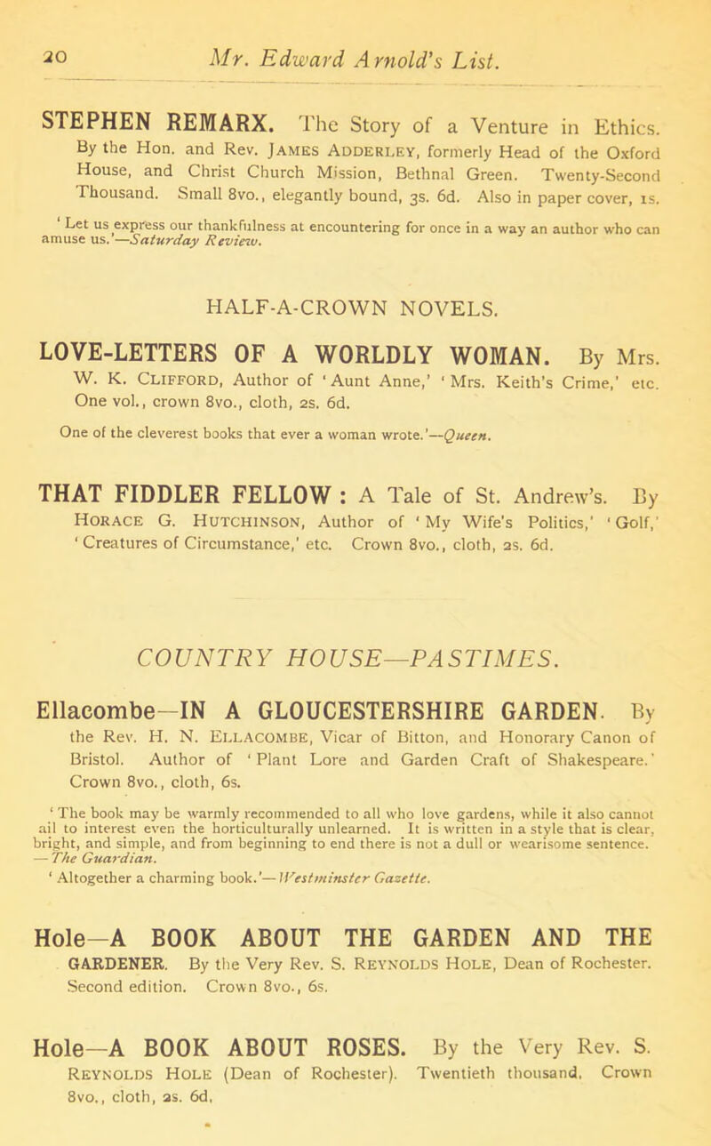 STEPHEN REMARX. The Story of a Venture in Ethics. By the Hon. and Rev. James Adderley, formerly Head of the Oxford House, and Christ Church Mission, Bethnal Green. Twenty-Second Thousand. Small 8vo., elegantly bound, 3s. 6d. Also in paper cover, is. Let us express our thankfulness at encountering for once in a way an author who can amuse us. —Saturday Reviezv. HALF-A-CROWN NOVELS. LOVE-LETTERS OF A WORLDLY WOMAN. By Mrs. W. K. Clifford, Author of ‘Aunt Anne,’ 'Mrs. Keith’s Crime,' etc. One vol., crown 8vo., cloth, 2s, 6d. One of the cleverest books that ever a woman wrote.’—Queen. THAT FIDDLER FELLOW : A Tale of St. Andrew’s. By Horace G. Hutchinson, Author of ‘My Wife’s Politics,' 'Golf,' ‘ Creatures of Circumstance,' etc. Crown 8vo., cloth, as. 6d. COUNTRY HOUSE—PASTIMES. Ellaeombe—IN A GLOUCESTERSHIRE GARDEN. By the Rev. H. N. Ellacombe, Vicar of Bitton, and Honorary Canon of Bristol. Author of 'Plant Lore and Garden Craft of Shakespeare.' Crown 8vo., cloth, 6s. 1 The book may be warmly recommended to all who love gardens, while it also cannot ail to interest even the horticulturally unlearned. It is written in a style that is clear, bright, and simple, and from beginning to end there is not a dull or wearisome sentence. — The Guardian. ‘ Altogether a charming book.’— Westminster Gazette. Hole—A BOOK ABOUT THE GARDEN AND THE GARDENER. By the Very Rev. S. Reynolds Hole, Dean of Rochester. Second edition. Crown 8vo., 6s. Hole—A BOOK ABOUT ROSES. By the Very Rev. S. Reynolds Hole (Dean of Rochester). Twentieth thousand, Crown 8vo., cloth, as. 6d,