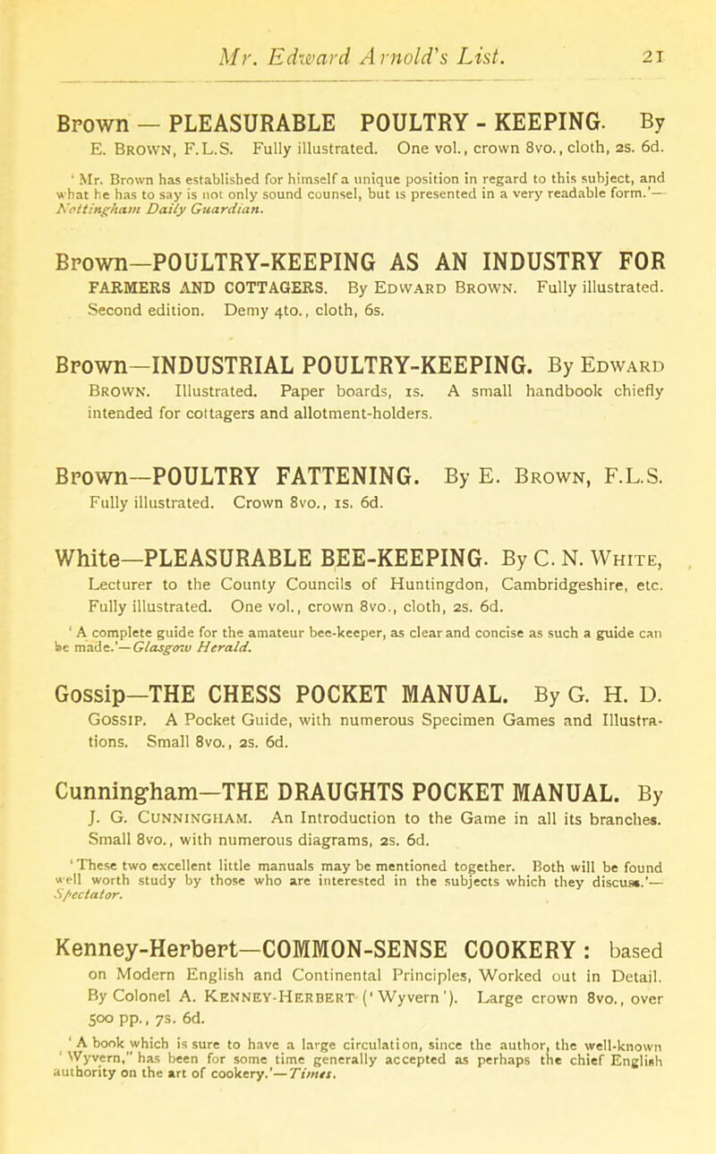 Brown — PLEASURABLE POULTRY - KEEPING. By E. Brown, F.L.S. Fully illustrated. One vol., crown 8vo., cloth, 2S. 6d. ' Mr. Brown has established for himself a unique position in regard to this subject, and what he has to say is not only sound counsel, but ts presented in a very readable form.’— Nottingham Daily Guardian. Brown—POULTRY-KEEPING AS AN INDUSTRY FOR FARMERS AND COTTAGERS. By EDWARD BROWN. Fully illustrated. Second edition. Demy 4to., cloth, 6s. Brown—INDUSTRIAL POULTRY-KEEPING. By Edward Brown. Illustrated. Paper boards, is. A small handbook chiefly intended for cottagers and allotment-holders. Brown—POULTRY FATTENING. By E. Brown, F.L.S. Fully illustrated. Crown 8vo., is. 6d. White—PLEASURABLE BEE-KEEPING. By C. N. White, Lecturer to the County Councils of Huntingdon, Cambridgeshire, etc. Fully illustrated. One vol., crown 8vo., cloth, 2s. 6d. ' A complete guide for the amateur bee-keeper, as clear and concise as such a guide can be made.’—Glasgtr.u Herald. Gossip—THE CHESS POCKET MANUAL. By G. H. D. Gossip. A Pocket Guide, with numerous Specimen Games and Illustra- tions. Small 8vo., 2s. 6d. Cunningham—THE DRAUGHTS POCKET MANUAL. By J. G. Cunningham. An Introduction to the Game in all its branches. Small 8vo., with numerous diagrams, 2s. 6d. ‘ These two excellent little manuals may be mentioned together. Both will be found well worth study by those who are interested in the subjects which they discus*.’— Spectator. Kenney-Herbert—COMMON-SENSE COOKERY: based on Modern English and Continental Principles, Worked out in Detail. By Colonel A. Kenney-Herbert Wyvern '). Large crown 8vo., over 500 pp., 7s. 6d. ‘A book which is sure to havea large circulation, since the author, the well-known Wyvern,’’ has been for some time generally accepted as perhaps the chief English authority on the art of cookery.’—Times.