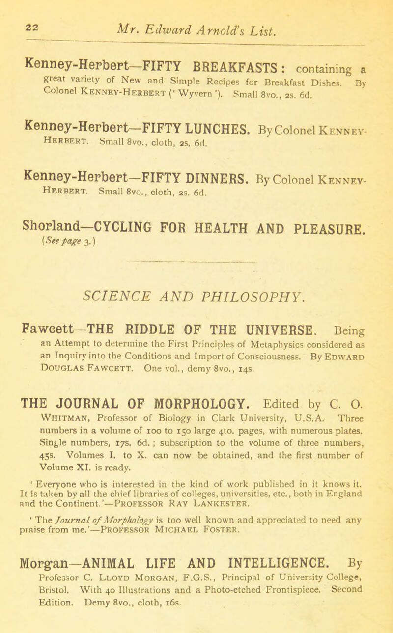 Kenney-Herbert—FIFTY BREAKFASTS: containing a great variety of New and Simple Recipes for Breakfast Dishes. By Colonel Kenney-Hf.rbert (' Wyvern '). Small 8vo., as. 6d. Kenney-Herbert—FIFTY LUNCHES. By Colonel Kenney- Herbert. Small 8vo., cloth, 2s. 6d. Kenney-Herbert-FIFTY DINNERS. By Colonel Kenney- Herbert. Small 8vo., cloth, 2s. 6d. Shorland—CYCLING FOR HEALTH AND PLEASURE. [Seepage 3.) SCIENCE AND PHILOSOPHY. Fawcett—THE RIDDLE OF THE UNIVERSE. Being an Attempt to determine the First Principles of Metaphysics considered as an Inquiry into the Conditions and Import of Consciousness. By Edward Douglas Fawcett. One vol., demy 8vo., 14s. THE JOURNAL OF MORPHOLOGY. Edited by C. O. Whitman, Professor of Biology in Clark University, U.S.A. Three numbers in a volume of 100 to 150 large 4to. pages, with numerous plates. Single numbers, 17s. 6d. ; subscription to the volume of three numbers, 45s. Volumes I. to X. can now be obtained, and the first number of Volume XI. is ready. ' Everyone who is interested in the kind of work published in it knows it. It is taken by all the chief libraries of colleges, universities, etc., both in England and the Continent.’—Professor Ray Lankester. ' The Journal of Morphology is too well known and appreciated to need any praise from me.’—Professor Michael Foster. Morgan—ANIMAL LIFE AND INTELLIGENCE. By Professor C. Lloyd Morgan, F.G.S., Principal of University College, Bristol. With 40 Illustrations and a Photo-etched Frontispiece. Second Edition. Demy 8vo., cloth, 16s.