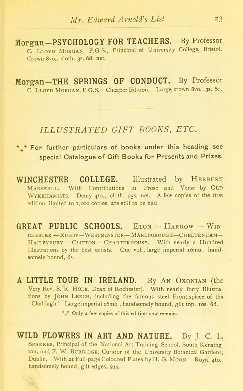 Morgan—PSYCHOLOGY FOR TEACHERS. By Professor C. Lloyd Morgan, F.G.S., Principal of University College, Bristol. Crown 8vo., cloth, 3s. 6d. net. Morgan-THE SPRINGS OF CONDUCT. By Professor C. Lloyd Morgan, F.G.S. Cheaper Edition. Large crown 8vo., 3s. 6d. ILLUSTRATED GIFT BOOKS, ETC. *** For further particulars of books under this heading see special Catalogue of Gift Books for Presents and Prizes. WINCHESTER COLLEGE. Illustrated by Herbert Marshall. With Contributions in Prose and Verse by Old Wykehamists. Demy 4to., cloth, 25s. net. A few copies of the first edition, limited to 1,000 copies, are still to be had. GREAT PUBLIC SCHOOLS. Eton— Harrow — Win- chester — Rugby—Westminster— Marlborough—Cheltenham— Haileybury — Clifton— Charterhouse. With nearly a Hundred Illustrations by the best artists. One vol., large imperial i6mo., hand- somely bound, 6s. A LITTLE TOUR IN IRELAND. By An Oxonian (the Very Rev. S. R. Hole, Dean of Rochester). With nearly forty Illustra- tions by John Leech, including the famous steel Frontispiece of ths 'Claddagh.' Large imperial i6mo., handsomely bound, gilt top, 10s. 6d. *** Only a few copies of this edition now remain. WILD FLOWERS IN ART AND NATURE. By J. C. L, Sparkes, Principal of the National Art Training School, South Kensing ton, and F. W. Burbidge, Curator of the University Botanical Gardens, Dublin. With 21 Full-page Coloured Plates by H. G. Moon. Royal 4to. handsomely bound, gilt edges, 21s.