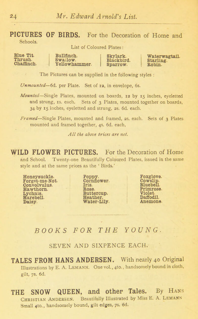 PICTURES OF BIRDS. For the Decoration of Home and Schools. List of Coloured Plates: Blue Tit. Thrush. Chaffinch Bullfinch. Skylark. Swallow. Blackbird. 1 Yellowhammer. Sparrow. Waterwagtail. Starling. Robin. The Pictures can be supplied in the following styles : Unmounted— 6d. per Plate. Set of 12, in envelope, 6s. Mounted—Single Plates, mounted on boards, 12 by 15 inches, eyeletted and strung, is. each. Sets of 3 Plates, mounted together on boards, 34 by 15 inches, eyeletted and strung, 2s. 6d. each. Framed—Single Plates, mounted and framed, 2s. each. Sets of 3 Plates mounted and framed together, 4s. 6d. each, All the above trices are net. WILD FLOWER PICTURES. For the Decoration of Home and School. Twenty-one Beautifully Coloured Plates, issued in the same style and at the same prices as the ‘ Birds.' Honeysuckle. Forget-me-Not. Convolvulus. Hawthorn. Lychnis. Harebell. Daisy. Poppy. Cornflower. Iris. Rose. Buttercup. Heather. Water-Lily. Foxglove. Cowslip. Bluebell. Primrose- Violet. Daffodil. Anemone BOOKS FOR THE YOUNG. SEVEN AND SIXPENCE EACH. TALES FROM HANS ANDERSEN. With nearly 40 Original Illustrations by E. A. Lemann. One vol., 4to., handsomely bound in cloth, gilt, 7s. 6d. THE SNOW QUEEN, and other Tales. By Hans Christian Andersen. Beautifully Illustrated by Miss E. A. Lemann Small 4to., handsomely bound, gilt edges, 7s. 6d.