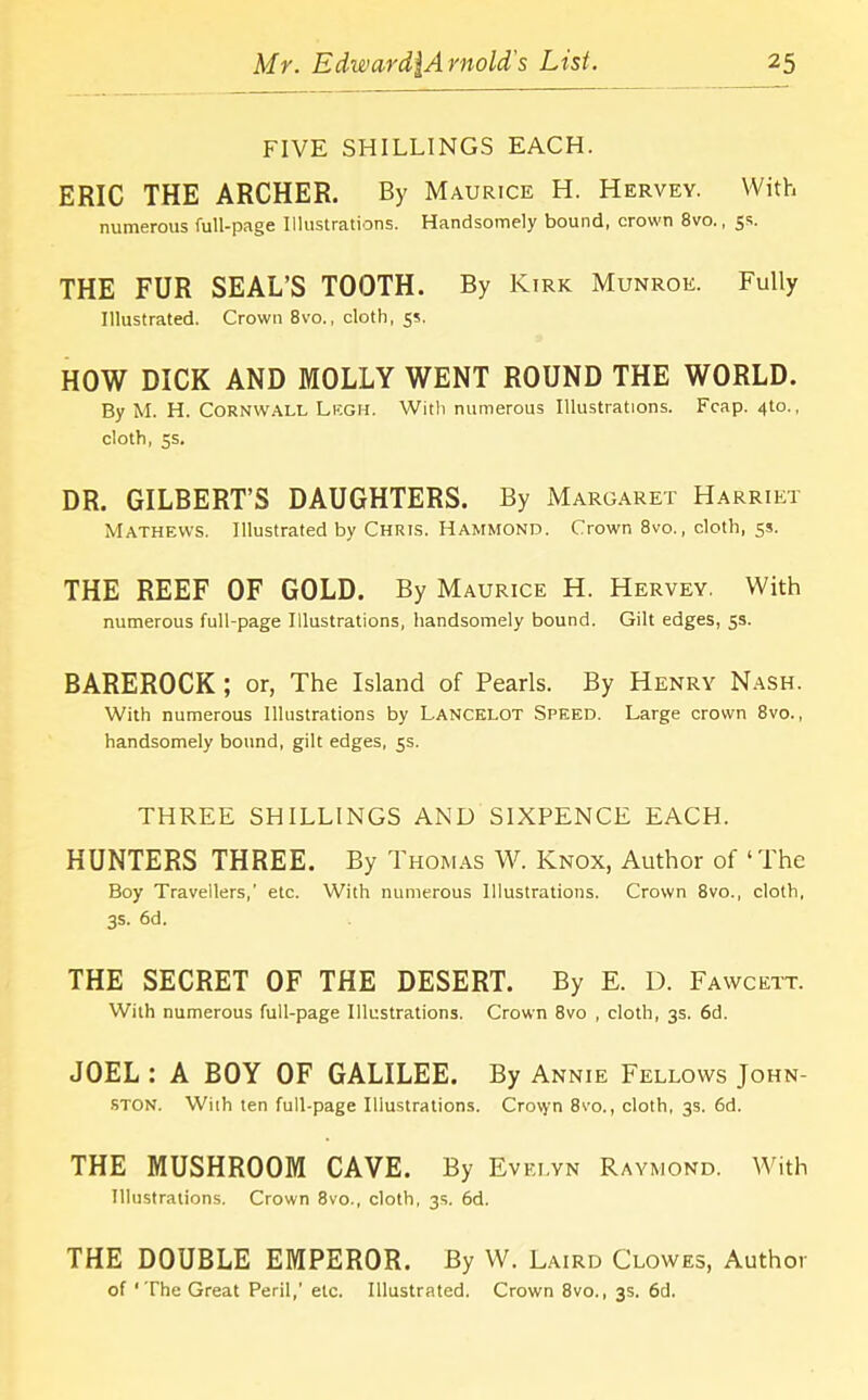 FIVE SHILLINGS EACH. ERIC THE ARCHER. By Maurice H. Hervey. With numerous full-page Illustrations. Handsomely bound, crown 8vo., 5s. THE FUR SEAL’S TOOTH. By Kirk Munroe. Fully Illustrated. Crown 8vo., cloth, 55. HOW DICK AND MOLLY WENT ROUND THE WORLD. By M. H. Cornwall Legh. With numerous Illustrations. Fcap. <fto., cloth, 5s. DR. GILBERT’S DAUGHTERS. By Margaret Harriet Mathews. Illustrated by Chris. Hammond. Crown 8vo., cloth, 5s. THE REEF OF GOLD. By Maurice H. Hervey. With numerous full-page Illustrations, handsomely bound. Gilt edges, 5s. BAREROCK ; or, The Island of Pearls. By Henry Nash. With numerous Illustrations by Lancelot Speed. Large crown 8vo., handsomely bound, gilt edges, 5s. THREE SHILLINGS AND SIXPENCE EACH. HUNTERS THREE. By Thomas W. Knox, Author of ‘The Boy Travellers,' etc. With numerous Illustrations. Crown 8vo., cloth, 3s. 6d. THE SECRET OF THE DESERT. By E. D. Fawcett. With numerous full-page Illustrations. Crown 8vo , cloth, 3s. 6d. JOEL : A BOY OF GALILEE. By Annie Fellows John- ston. With ten full-page Illustrations. Crovyn 8vo., cloth, 3s. 6d. THE MUSHROOM CAVE. By Evelyn Raymond. With Illustrations. Crown 8vo., cloth, 3s. 6d. THE DOUBLE EMPEROR. By W. Laird Clowes, Author of ‘The Great Peril,' etc. Illustrated. Crown 8vo., 3s. 6d.