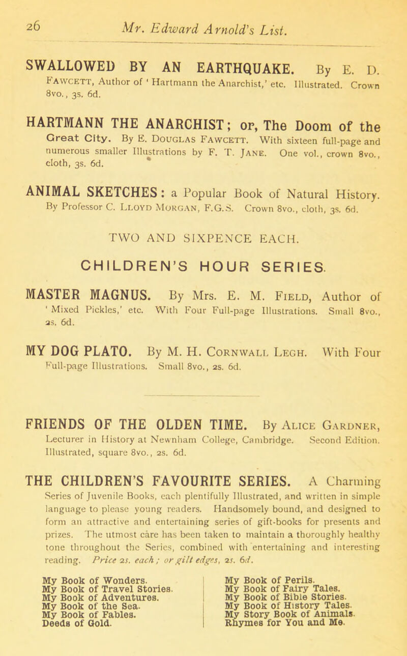 SWALLOWED BY AN EARTHQUAKE. By E. D. Fawcett, Author of ' Hartmann the Anarchist,’ etc. Illustrated. Crown 8vo., 3s. 6d. HARTMANN THE ANARCHIST; or, The Doom of the Great City. By E. Douglas Fawcett. With sixteen full-page and numerous smaller Illustrations by F. T. Jane. One vol., crown 8vo., cloth, 3s. 6d. ANIMAL SKETCHES : a Popular Book of Natural History. By Professor C. Lloyd Morgan, F.G.S. Crown 8vo., cloth, 3s. 6d. TWO AND SIXPENCE EACH. CHILDREN’S HOUR SERIES. MASTER MAGNUS. By Mrs. E. M. Field, Author of 1 Mixed Pickles,' etc. With Four Full-page Illustrations. Small 8vo., as. 6d. MY DOG PLATO. By M. H. Cornwall Legh. With Four Full-page Illustrations. Small 8vo., 2s. 6d. FRIENDS OF THE OLDEN TIME. By Alice Gardner, Lecturer in History at Newnham College, Cambridge. Second Edition. Illustrated, square 8vo., 2s. 6d. THE CHILDREN’S FAVOURITE SERIES. A Charming Series of Juvenile Books, each plentifully Illustrated, and written in simple language to please young readers. Handsomely bound, and designed to form an attractive and entertaining series of gift-books for presents and prizes. The utmost care has been taken to maintain a thoroughly healthy tone throughout the Series, combined with entertaining and interesting reading. Price is. each; or gilt edges, is. 6 d. My Book of Wonders. My Book of Travel Stories. My Book of Adventures. My Book of the Sea. My Book of Fables. Deeds of Gold. My Book of Perils. My Book of Fairy Tales. My Book of Bible Stories. My Book of History Tales. My Story Book of Animals Rhymes for You and Me.