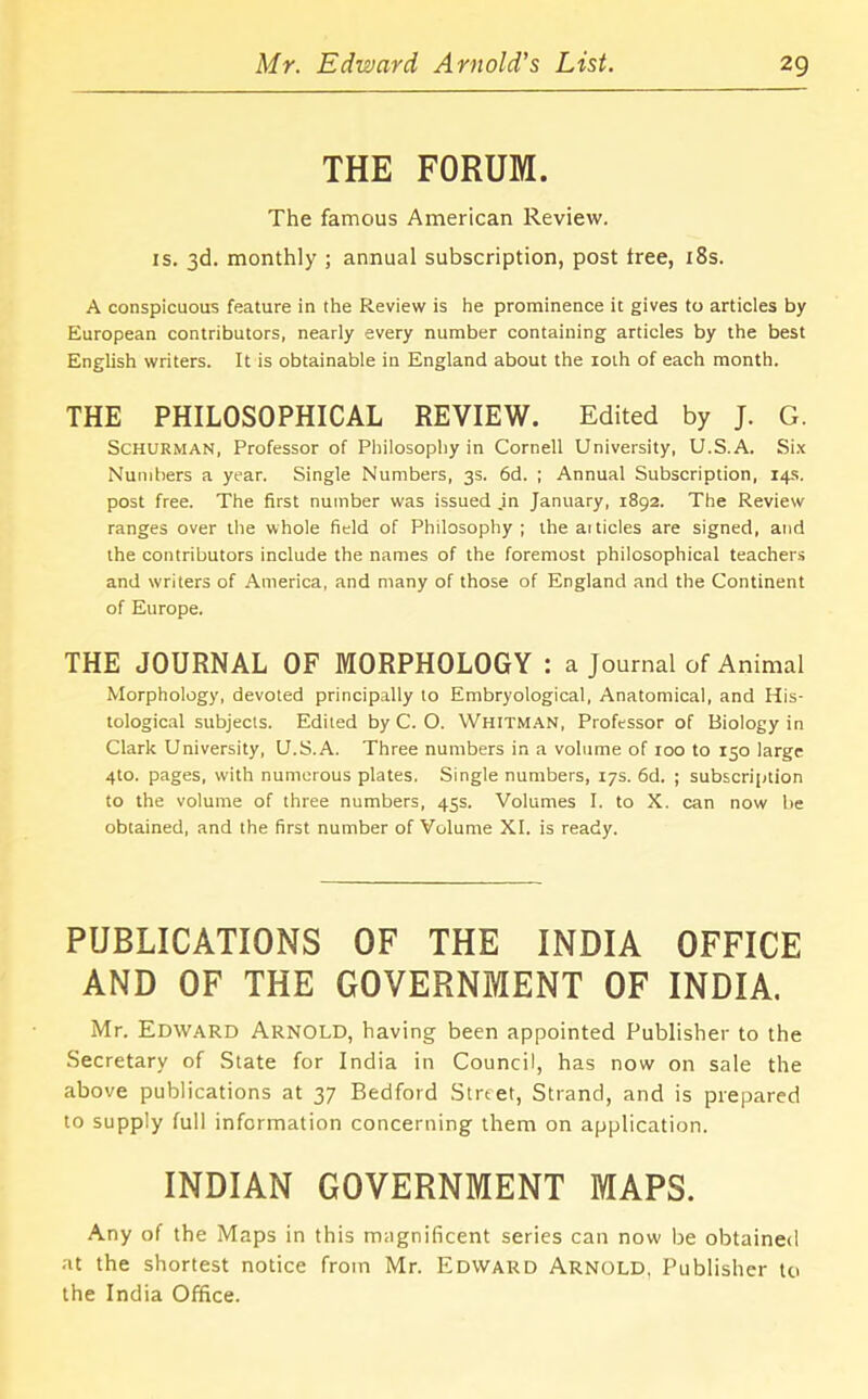 THE FORUM. The famous American Review, is. 3d. monthly ; annual subscription, post tree, 18s. A conspicuous feature in the Review is he prominence it gives to articles by European contributors, nearly every number containing articles by the best English writers. It is obtainable in England about the ioth of each month. THE PHILOSOPHICAL REVIEW. Edited by J. G. Schurman, Professor of Philosophy in Cornell University, U.S.A. Six Numbers a year. Single Numbers, 3s. 6d. ; Annual Subscription, 14s. post free. The first number was issued .in January, 1892. The Review ranges over the whole field of Philosophy ; the ai tides are signed, and the contributors include the names of the foremost philosophical teachers and writers of America, and many of those of England and the Continent of Europe. THE JOURNAL OF MORPHOLOGY : a Journal of Animal Morphology, devoted principally to Embryological, Anatomical, and His- tological subjects. Edited by C. O. Whitman, Professor of Biology in Clark University, U.S.A. Three numbers in a volume of 100 to 150 large 4to. pages, with numerous plates. Single numbers, 17s. 6d. ; subscription to the volume of three numbers, 45s. Volumes I. to X. can now he obtained, and the first number of Volume XI. is ready. PUBLICATIONS OF THE INDIA OFFICE AND OF THE GOVERNMENT OF INDIA. Mr. Edward Arnold, having been appointed Publisher to the Secretary of State for India in Council, has now on sale the above publications at 37 Bedford Street, Strand, and is prepared to supply full information concerning them on application. INDIAN GOVERNMENT MAPS. Any of the Maps in this magnificent series can now be obtained at the shortest notice from Mr. Edward Arnold, Publisher to the India Office.