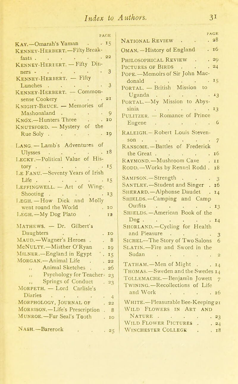 I’AOE Kay.—Omarah’s Yaman . . 15 Kenney-Herbert.—Fifty Break- fasts 22 Kenney-Heriert. — Fifty Din- ners 3 Kenney-Herbert. — Fifty Lunches 3 Kenney-Herbert. — Common- sense Cookery . . .21 Knight-Bruce. — Memories of Mashonaland ... .9 Knox.—Hunters Three . . 10 Knutsford. — Mystery of the Rue Soly 19 Lang. — Lamb's Adventures of Ulysses 18 I.ECKY.—Political Value of His- tory IS Le Fanu.—Seventy Years of Irish Life 15 Leffingwell. — Art of Wing- Shooting 13 Legh. — How Dick and Molly went round the World . 10 Legh.—My Dog Plato . 12 Mathews. — Dr. Gilbert's Daughters . .10 Maud.—Wagner’s Heroes . . 8 McNulty.—Misther O’Ryan . 19 Milner.—England in Egypt ' . 15 Morgan.—Animal Life . . 22 „ Animal Sketches . . 26 ,, Psychology for Teacher- 23 ,, Springs of Conduct . 23 Morpeth. — Lord Carlisle’s Diaries ..... 4 Morphology, Journal of . 22 Morrison.—Life’s Prescription . 8 Munroe.—Fur Seal’s Tooth . 10 Nash.—Barerock PAGE National Review . . .28 Oman. —History of England . 16 Philosophical Review . . 29 Pictures of Birds . . .24 Pope.—Memoirs of Sir John Mac- donald *S Portal. — British Mission to Uganda 13 Portal.—My Mission to Abys- sinia . . . . .13 Pulitzer. — Romance of Prince Eugene 6 Raleigh.—Robert Louis Steven- son 7 Ransome.—Battles of Frederick the Great 16 Raymond.—Mushroom Cave . 11 Rodd.—Works by Rennel Rodd . 18 Sampson.—Strength . . .3 Santley.—Student and Singer . 16 Sherard.—Alphonse Daudet . 14 Shields.—Camping and Camp Outfits 13 Shields.—American Book of the Dog 14 Shorland.—Cycling for Health and Pleasure . . . .3 Sichel—The Story of Two Salons 6 Slatin.—Fire and Sword in the Sudan 2 Tatham.—Men of Might . . 14 Thomas.—Sweden and the Swedes 14 Tollemache.—Benjam'in Jowett 7 Twining.—Recollections of Life and Work . . . .16 White.—Pleasurable Bee-Keeping2i Wild Flowers in Art and Nature 23 Wild Flower Pictures . . 24 Winchester College . . 18