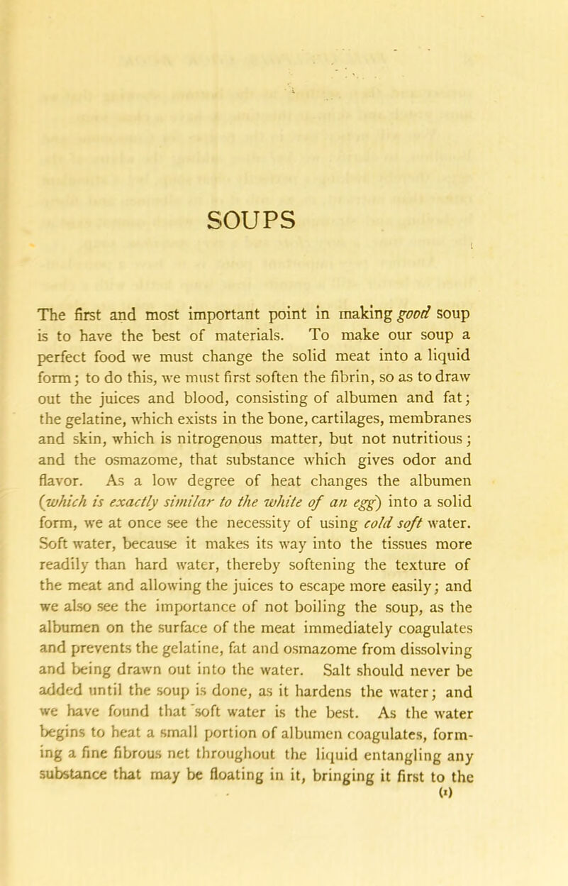 SOUPS I The first and most important point in good soup is to have the best of materials. To make our soup a perfect food we must change the solid meat into a liquid form; to do this, Ave must first soften the fibrin, so as to draw out the juices and blood, consisting of albumen and fat; the gelatine, which exists in the bone, cartilages, membranes and skin, which is nitrogenous matter, but not nutritious; and the osmazome, that substance which gives odor and flavor. As a low degree of heat changes the albumen {which is exactly similar to the white of an egg) into a solid form, we at once see the necessity of using cold soft water. Soft water, because it makes its way into the tissues more readily than hard water, thereby softening the texture of the meat and allowing the juices to escape more easily; and we also see the importance of not boiling the soup, as the albumen on the surface of the meat immediately coagulates and prevents the gelatine, fat and osmazome from dissolving and being drawn out into the water. Salt should never be added until the soup is done, as it hardens the water; and we have found that 'soft water is the best. As the Avater begins to heat a small portion of albumen coagulates, form- ing a fine fibrous net throughout the liquid entangling any subsUnce that may be floating in it, bringing it first to the (0