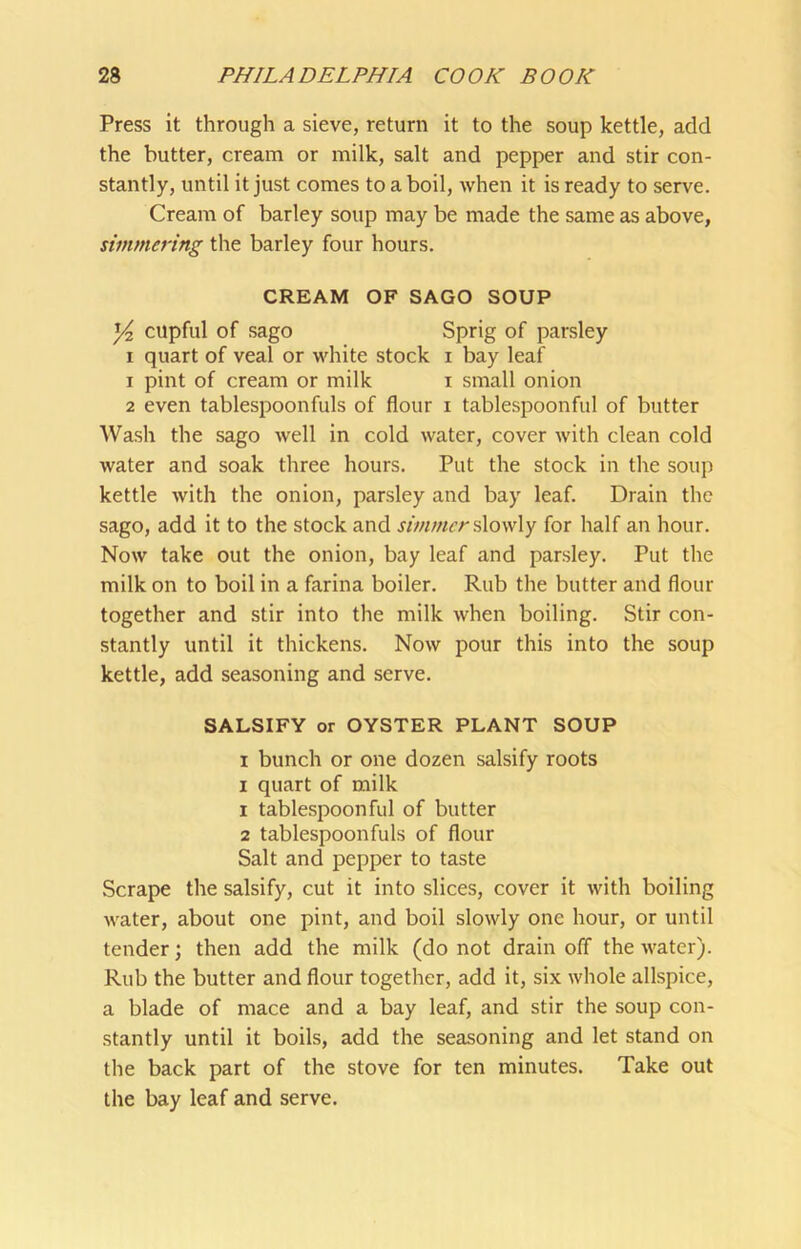 Press it through a sieve, return it to the soup kettle, add the butter, cream or milk, salt and pepper and stir con- stantly, until it just comes to a boil, when it is ready to serve. Cream of barley soup may be made the same as above, simmering the barley four hours. CREAM OF SAGO SOUP ^ cupful of sago Sprig of parsley I quart of veal or white stock i bay leaf 1 pint of cream or milk i small onion 2 even tablespoonfuls of flour i tablespoonful of butter Wash the sago well in cold water, cover with clean cold water and soak three hours. Put the stock in the soup kettle with the onion, parsley and bay leaf. Drain the sago, add it to the stock and simmer s\ow\y for half an hour. Now take out the onion, bay leaf and parsley. Put the milk on to boil in a farina boiler. Rub the butter and flour together and stir into the milk when boiling. Stir con- stantly until it thickens. Now pour this into the soup kettle, add seasoning and serve. SALSIFY or OYSTER PLANT SOUP I bunch or one dozen salsify roots I quart of milk 1 tablespoon fill of butter 2 tablespoonfuls of flour Salt and pepper to taste Scrape the salsify, cut it into slices, cover it with boiling water, about one pint, and boil slowly one hour, or until tender; then add the milk (do not drain off the water). Rub the butter and flour together, add it, six whole allspice, a blade of mace and a bay leaf, and stir the soup con- stantly until it boils, add the seasoning and let stand on the back part of the stove for ten minutes. Take out the bay leaf and serve.