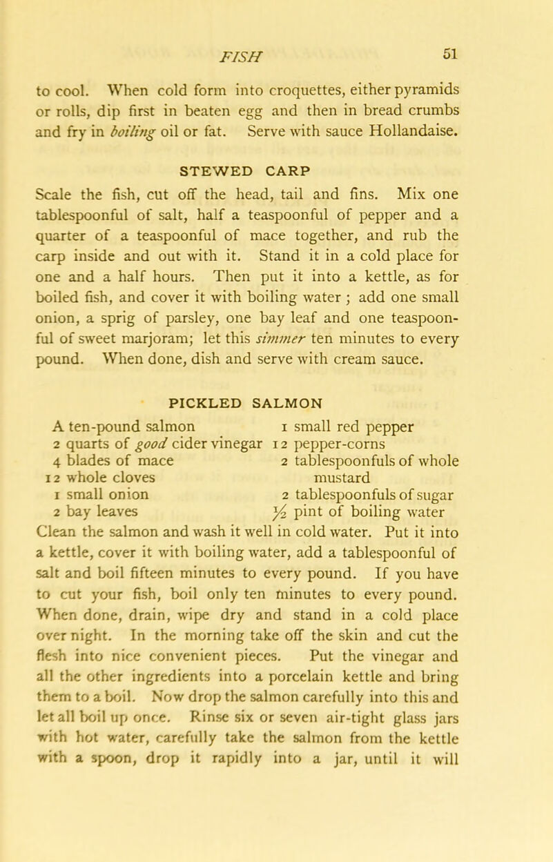 to cool. When cold form into croquettes, either pyramids or rolls, dip first in beaten egg and then in bread crumbs and fry in boiling oil or fat. Serve with sauce Hollandaise. STEWED CARP Scale the fish, cut off the head, tail and fins. Mix one tablespoonful of salt, half a teaspoonful of pepper and a quarter of a teaspoonful of mace together, and rub the carp inside and out with it. Stand it in a cold place for one and a half hours. Then put it into a kettle, as for boiled fish, and cover it with boiling water ; add one small onion, a sprig of parsley, one bay leaf and one teaspoon- ful of sweet marjoram; let this simmer ten minutes to every pound. When done, dish and serve with cream sauce. PICKLED SALMON A ten-pound salmon i small red pepper 2 quarts of good cider vinegar 12 pepper-corns 4 blades of mace 2 tablespoonfuls of whole 12 whole cloves mustard 1 small onion 2 tablespoonfuls of sugar 2 bay leaves ^ pint of boiling water Clean the salmon and wash it well in cold water. Put it into a kettle, cover it with boiling water, add a tablespoonful of salt and boil fifteen minutes to every pound. If you have to cut your fish, boil only ten minutes to every pound. When done, drain, wipe dry and stand in a cold place over night. In the morning take off the skin and cut the flesh into nice convenient pieces. Put the vinegar and all the other ingredients into a porcelain kettle and bring them to a boil. Now drop the salmon carefully into this and let all boil up once. Rinse six or seven air-tight glass jars with hot water, carefully take the salmon from the kettle with a spoon, drop it rapidly into a jar, until it will