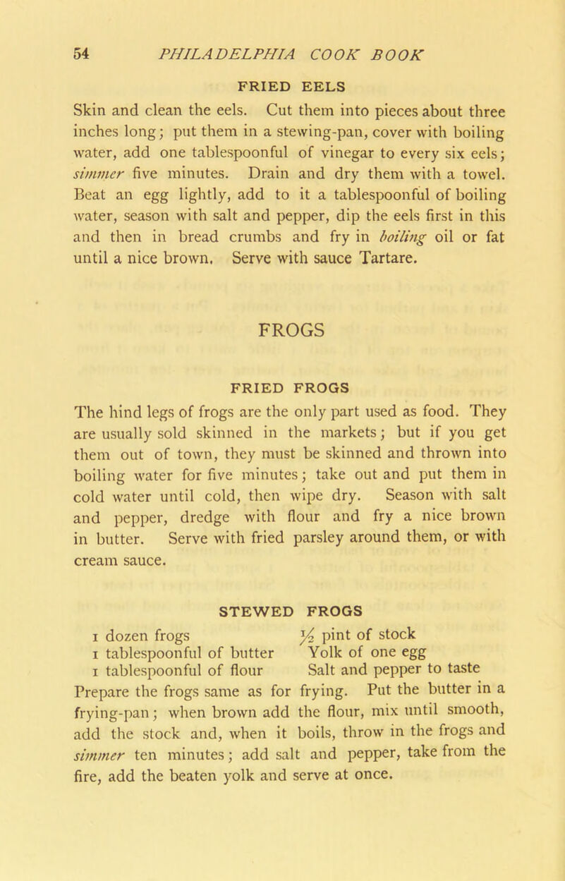 FRIED EELS Skin and clean the eels. Cut them into pieces about three inches long; put them in a stewing-pan, cover with boiling water, add one tablespoonful of vinegar to every six eels; simmer five minutes. Drain and dry them with a towel. Beat an egg lightly, add to it a tablespoonful of boiling water, season with salt and pepper, dip the eels first in this and then in bread crumbs and fry in boiling oil or fat until a nice brown, Serve with sauce Tartare. FROGS FRIED FROGS The hind legs of frogs are the only part used as food. They are usually sold skinned in the markets; but if you get them out of town, they must be skinned and thrown into boiling water for five minutes; take out and put them in cold water until cold, then wipe dry. Season with salt and pepper, dredge with flour and fry a nice brown in butter. Serve with fried parsley around them, or with cream sauce. STEWED FROGS I dozen frogs ^ pint of stock I tablespoonful of butter Yolk of one egg I tablespoonful of flour Salt and pepper to taste Prepare the frogs same as for frying. Put the butter in a frying-pan; when brown add the flour, mix until smooth, add the stock and, when it boils, throw in the frogs and simmer ten minutes; add salt and pepper, take from the fire, add the beaten yolk and serve at once.