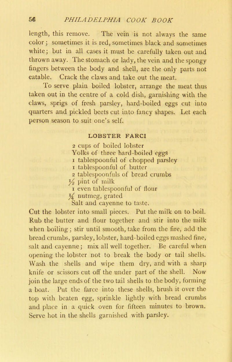 length, this remove. The vein is not always the same color; sometimes it is red, sometimes black and sometimes white; but in all cases it must be carefully taken out and thrown away. The stomach or lady, the vein and the spongy fingers between the body and shell, are the only parts not eatable. Crack the claws and take out the meat. To serve plain boiled lobster, arrange the meat thus taken out in the centre of a cold dish, garnishing with the claws, sprigs of fresh parsley, hard-boiled eggs cut into quarters and pickled beets cut into fancy shapes. Let each person season to suit one’s self. LOBSTER FARCI 2 cups of boiled lobster Yolks of three hard-boiled eggs I tablespoon fill of chopped parsley 1 tablespoonful of butter 2 tablespoon fills of bread crumbs Yi pint of milk I even tablespoonful of flour Y nutmeg, grated Salt and cayenne to taste. Cut the lobster into small pieces. Put the milk on to boil. Rub the butter and flour together and stir into the milk when boiling; stir until smooth, take from the fire, add the bread crumbs, parsley, lobster, hard-boiled eggs mashed fine, salt and cayenne; mix all well together. Be careful when opening the lobster not to break the body or tail shells. Wash the shells and wipe them dry, and with a sharp knife or scissors cut off the under part of the shell. Now join the large ends of the two tail shells to the body, forming a boat. Put the farce into these shells, brush it over the top with beaten egg, sprinkle lightly with bread crumbs and place in a quick oven for fifteen minutes to brown. Serve hot in the shells garnished with parsley.
