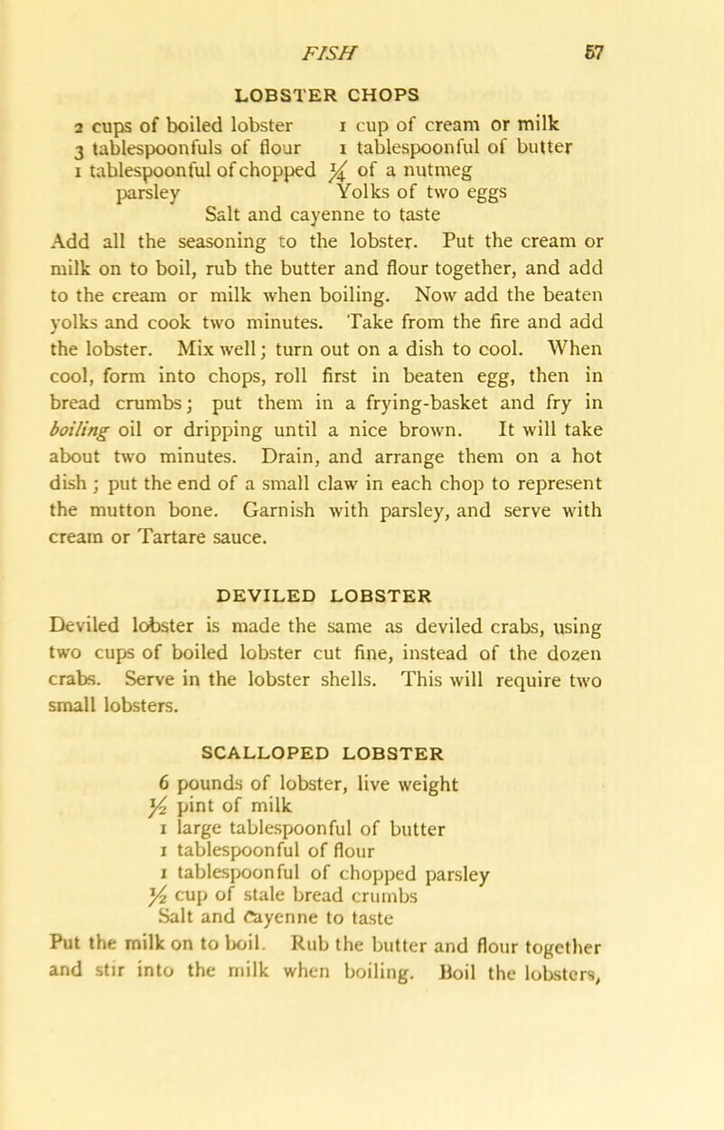 LOBSTER CHOPS 2 cujis of boiled lobster i cup of cream or milk 3 tablespoonfuls of flour i tablespoonful of butter I tablespoonful of chopped ^ of a nutmeg parsley Yolks of two eggs Salt and cayenne to taste Add all the seasoning to the lobster. Put the cream or milk on to boil, rub the butter and flour together, and add to the cream or milk when boiling. Now add the beaten yolks and cook two minutes. Take from the fire and add the lobster. Mix well; turn out on a dish to cool. When cool, form into chops, roll first in beaten egg, then in bread crumbs; put them in a frying-basket and fry in boiling oil or dripping until a nice brown. It will take about two minutes. Drain, and arrange them on a hot dish ; put the end of a small claw in each chop to represent the mutton bone. Garnish with parsley, and serve with cream or Tartare sauce. DEVILED LOBSTER Deviled leister is made the same as deviled crabs, using two cups of boiled lobster cut fine, instead of the dozen crabs. Serve in the lobster shells. This will require two small lobsters. SCALLOPED LOBSTER 6 pounds of lobster, live weight ^ pint of milk I large tablespoonful of butter I tablespoonful of flour I tablespoon ful of chopped parsley ^ cup of stale bread crumbs Salt and cayenne to taste Put the milk on to lx»il. Rub the butter and flour together and stir into the milk when boiling. Hoil the lobsters,