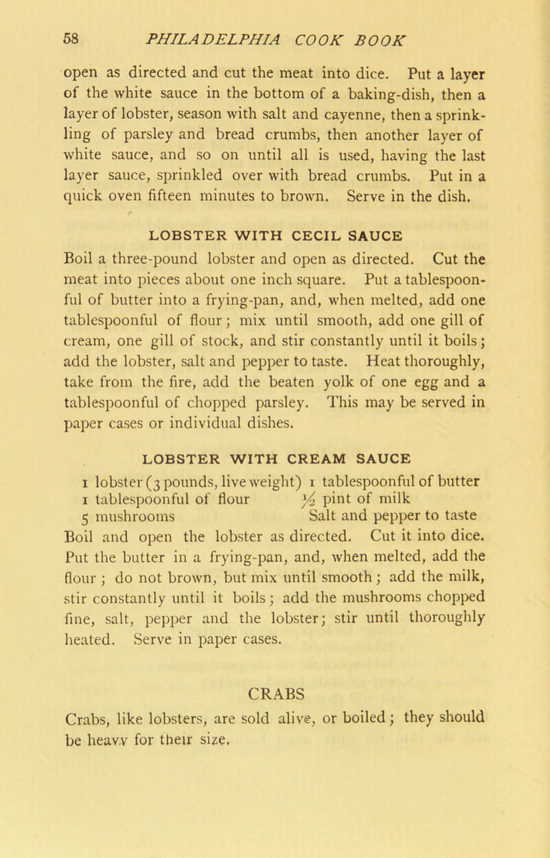 open as directed and cut the meat into dice. Put a layer of the white sauce in the bottom of a baking-dish, then a layer of lobster, season with salt and cayenne, then a sprink- ling of parsley and bread crumbs, then another layer of white sauce, and so on until all is used, having the last layer sauce, sprinkled over with bread crumbs. Put in a quick oven fifteen minutes to brown. Serve in the dish. r LOBSTER WITH CECIL SAUCE Boil a three-pound lobster and open as directed. Cut the meat into pieces about one inch square. Put a tablespoon- ful of butter into a frying-pan, and, when melted, add one tablespoonful of flour; mix until smooth, add one gill of cream, one gill of stock, and stir constantly until it boils; add the lobster, salt and pepper to taste. Heat thoroughly, take from the fire, add the beaten yolk of one egg and a tablespoonful of chopped parsley. This may be served in paper cases or individual dishes. LOBSTER WITH CREAM SAUCE I lobster (3 pounds, live weight) i tablespoonful of butter I tablespoonful of flour pii^t of milk 5 mushrooms Salt and pepper to taste Boll and open the lobster as directed. Cut it into dice. Put the butter in a frying-pan, and, when melted, add the flour ; do not brown, but mix until smooth; add the milk, stir constantly until it boils; add the mushrooms chopped fine, salt, pepper and the lobster; stir until thoroughly heated. Serve in paper cases. CRABS Crabs, like lobsters, are sold alive, or boiled; they should be heavy for their si^e.