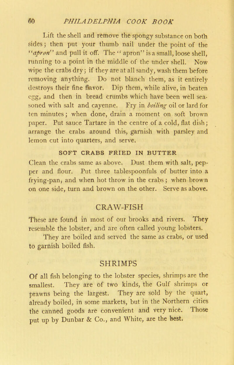 Lift the shell and remove the spongy substance on both sides j then put your thumb nail under the point of the “apron and pull it off. The “ apron” isasmall, loose shell, running to a point in the middle of the under shell. Now wipe the crabs dry; if they are at all .sandy, wash them before removing anything. Do not blanch them, as it entirely destroys their fine flavor. Dip them, while alive, in beaten egg, and then in bread crumbs which have been well sea- soned with salt and cayenne. Fry in boiling oil or lard for ten minutes; when done, drain a moment on soft brown paper. Put sauce Tartare in the centre of a cold, flat dish; arrange the crabs around this, garnish with parsley and lemon cut into quarters, and serve. SOFT CRABS FRIED IN BUTTER Clean the crabs same as above. Dust them with salt, pep- per and flour. Put three tablespoonfuls of butter into a frying-pan, and when hot throw in the crabs; when brown on one side, turn and brown on the other. Serve as above. CRAW-FISH These are found in most of our brooks and rivers. They resemble the lobster, and are often called young lobsters. They are boiled and served the same as crabs, or used to garnish boiled fish. SHRIMPS Of all fish belonging to the lobster species, shrimps are the smallest. They are of two kinds, the Gulf shrimps or prawns being the largest. They are sold by the quart, already boiled, in some markets, but in the Northern cities the canned goods are convenient and very nice. Those put up by Dunbar & Co., and White, are the best.