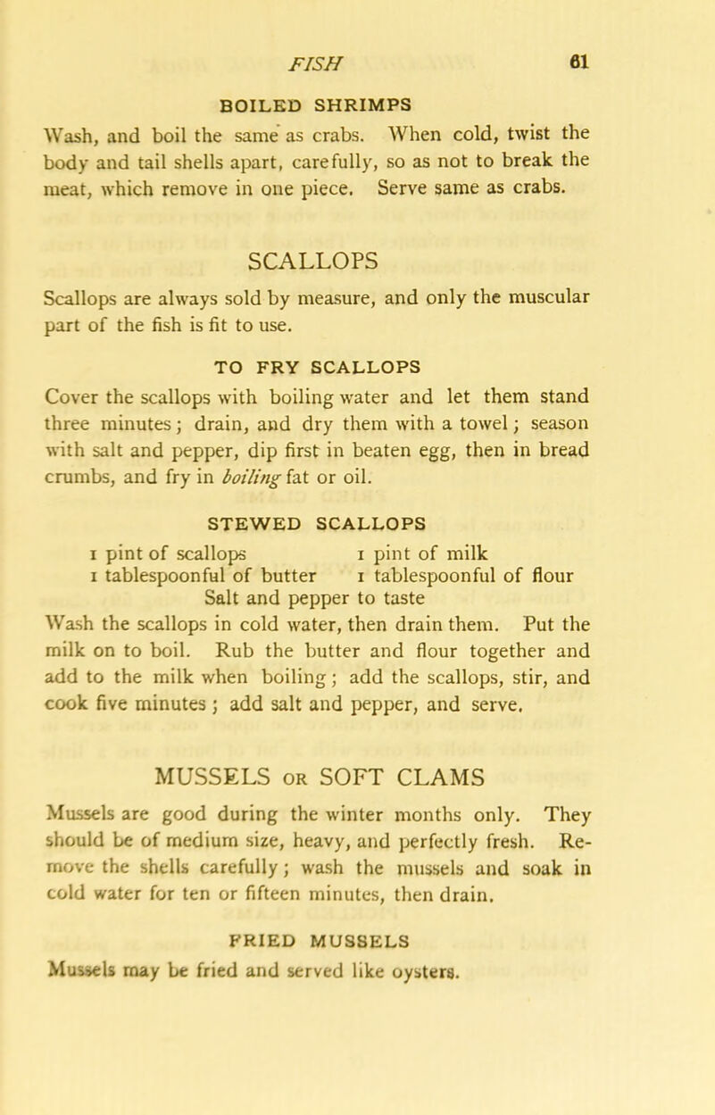 BOILED SHRIMPS Wash, and boil the same as crabs. When cold, twist the body and tail shells apart, carefully, so as not to break the meat, which remove in one piece. Serve same as crabs. SCALLOPS Scallops are always sold by measure, and only the muscular part of the fish is fit to use. TO FRY SCALLOPS Cover the scallops with boiling water and let them stand three minutes; drain, and dry them with a towel; season with salt and pepper, dip first in beaten egg, then in bread crumbs, and fry in boiling fat or oil. STEWED SCALLOPS I pint of scallops i pint of milk I tablespoon ful of butter i tablespoon ful of flour Salt and pepper to taste Wa.sh the scallops in cold water, then drain them. Put the milk on to boil. Rub the butter and flour together and add to the milk when boiling; add the scallops, stir, and cook five minutes ; add salt and pepper, and serve. MUSSELS OR SOFT CLAMS Mussels are good during the winter months only. They should be of medium size, heavy, and perfectly fresh. Re- move the shells carefully; wa.sh the mussels and soak in cold water for ten or fifteen minutes, then drain. FRIED MUSSELS Mussels may be fried and served like oysters.