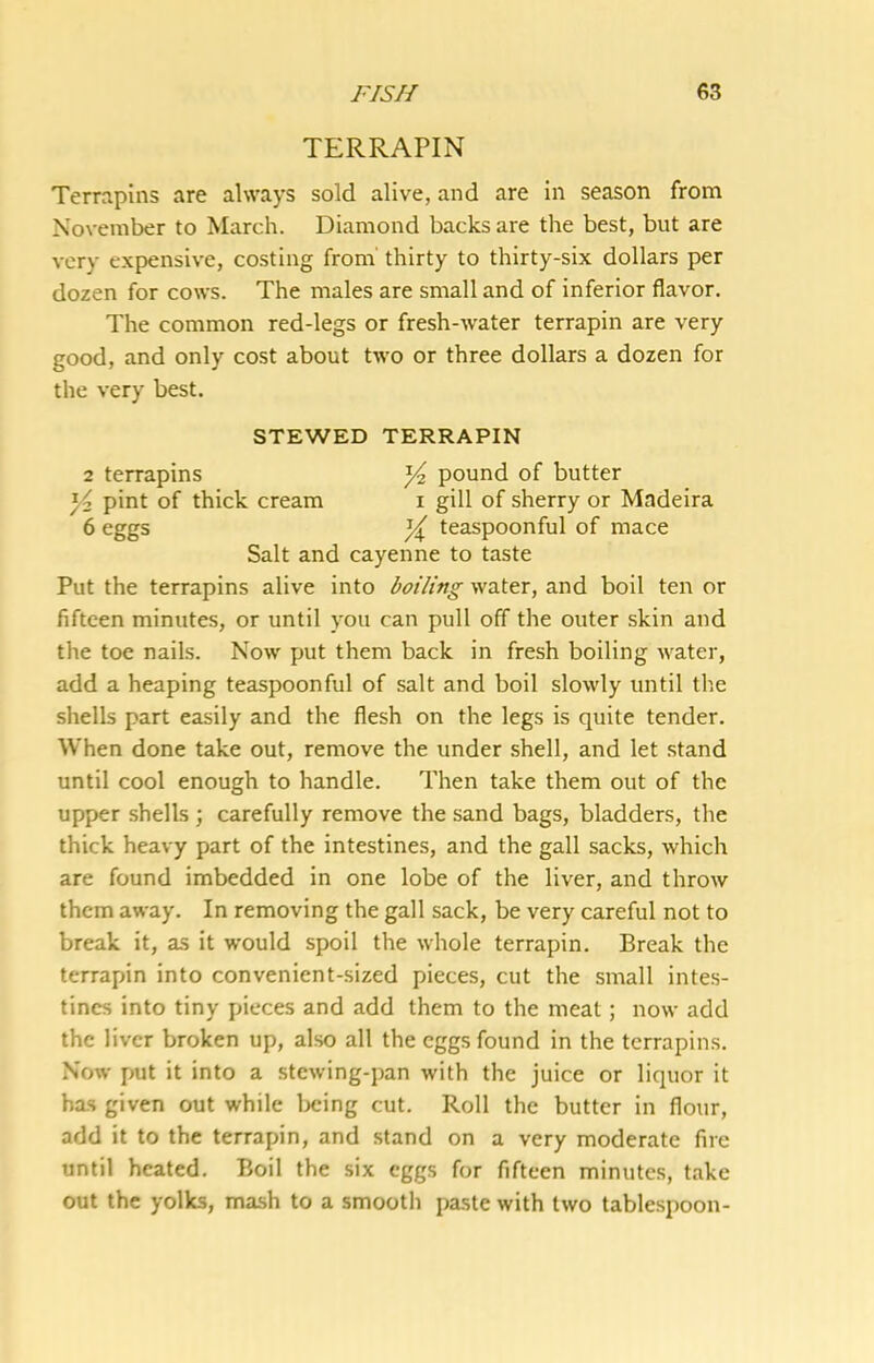 TERRAPIN Terrjipins are always sold alive, and are in season from November to March. Diamond backs are the best, but are very expensive, costing from' thirty to thirty-six dollars per dozen for cows. The males are small and of inferior flavor. The common red-legs or fresh-water terrapin are very good, and only cost about two or three dollars a dozen for the very best. STEWED TERRAPIN 2 terrapins ^ pound of butter Yz pint of thick cream i gill of sherry or Madeira 6 eggs Y teaspoonful of mace Salt and cayenne to taste Put the terrapins alive into boiling water, and boil ten or fifteen minutes, or until you can pull off the outer skin and the toe nails. Now put them back in fresh boiling water, add a heaping teaspoonful of salt and boil slowly until the shells part easily and the flesh on the legs is quite tender. When done take out, remove the under shell, and let stand until cool enough to handle. Then take them out of the upper shells ; carefully remove the sand bags, bladders, the thick heavy part of the intestines, and the gall sacks, which are found imbedded in one lobe of the liver, and throw them away. In removing the gall sack, be very careful not to break it, as it would spoil the whole terrapin. Break the terrapin into convenient-sized pieces, cut the small intes- tines into tiny pieces and add them to the meat; now add the liver broken up, also all the eggs found in the terrapins. Now put it into a stewing-pan with the juice or liquor it has given out while Ijeing cut. Roll the butter in flour, add it to the terrapin, and stand on a very moderate fire until heated. Boil the six eggs for fifteen minutes, take out the yolks, mash to a smooth paste with two tablespoon-