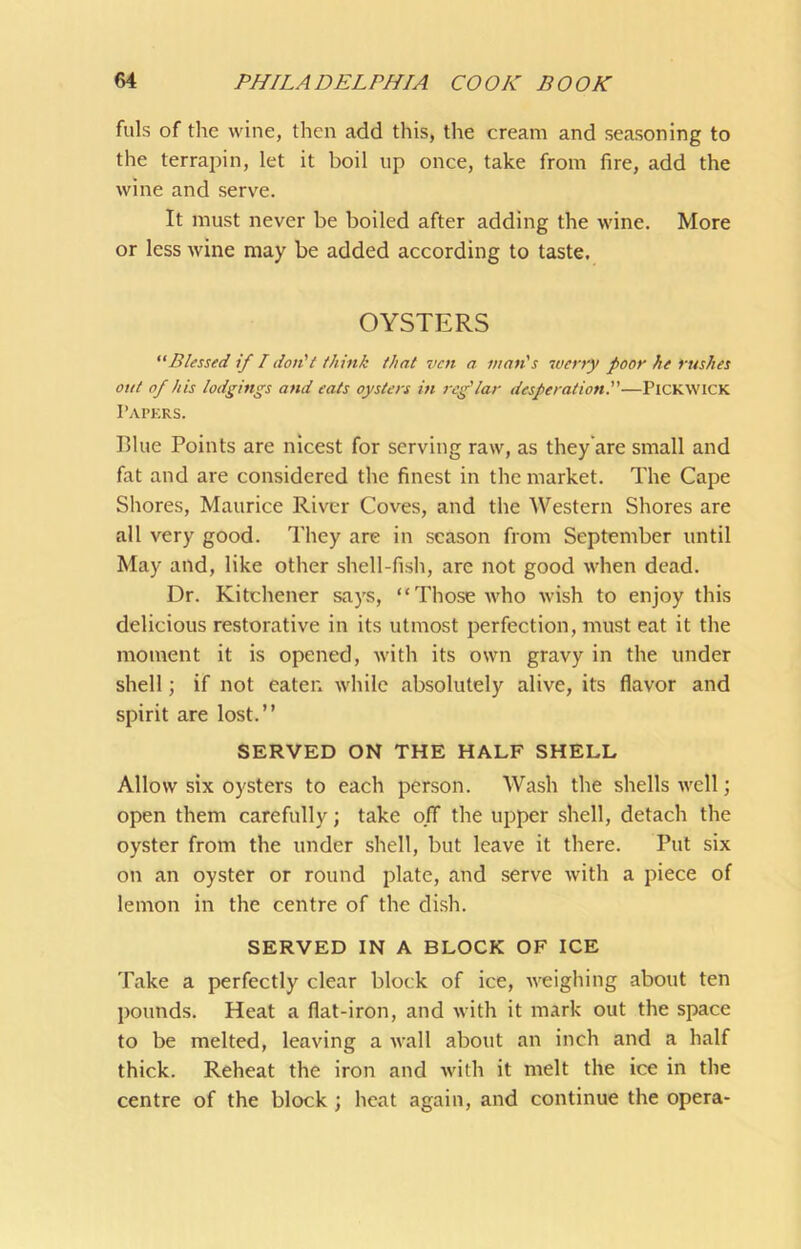 fills of the wine, then add this, the cream and seasoning to the terrapin, let it boil up once, take from fire, add the wine and serve. It must never be boiled after adding the wine. More or less wine may be added according to taste. OYSTERS “Blessed if I don't think that ven a man's werry poor he rushes out of his lodgings and eats oysters in reg'lar desperation.''—PiCKWiCK Papkrs. Blue Points are nicest for serving raw, as they'are small and fat and are considered the finest in the market. The Cape Shores, Maurice River Coves, and the Western Shores are all very good. They are in season from September until May and, like other shell-fish, are not good when dead. Dr. Kitchener says, “Those ivho wish to enjoy this delicious restorative in its utmost perfection, must eat it the moment it is opened, with its own gravy in the under shell; if not eaten while absolutely alive, its flavor and spirit are lost.” SERVED ON THE HALF SHELL Allow six oysters to each person. Wash the shells well; open them carefully; take off the upper shell, detach the oyster from the under shell, but leave it there. Put six on an oyster or round plate, and serve with a jiiece of lemon in the centre of the dish. SERVED IN A BLOCK OF ICE Take a perfectly clear block of ice, weighing about ten pounds. Heat a flat-iron, and with it mark out the space to be melted, leaving a wall about an inch and a half thick. Reheat the iron and with it melt the ice in the centre of the block ; heat again, and continue the opera-