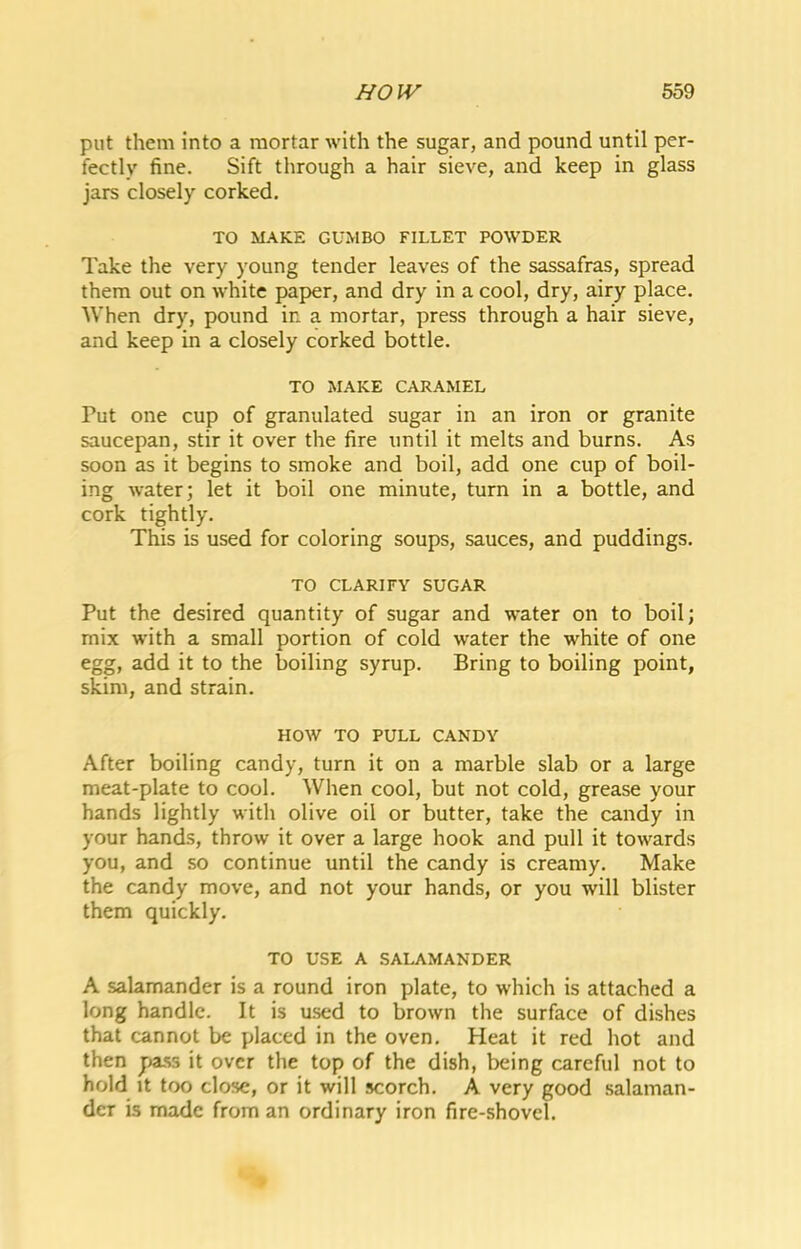 put them into a mortar with the sugar, and pound until per- fectly fine. Sift through a hair sieve, and keep in glass jars closely corked. TO MAKE GUMBO FILLET POWDER Take the very young tender leaves of the sassafras, spread them out on white paper, and dry in a cool, dry, airy place. When dry, pound in a mortar, press through a hair sieve, and keep in a closely corked bottle. TO MAKE CARAMEL Put one cup of granulated sugar in an iron or granite saucepan, stir it over the fire until it melts and burns. As soon as it begins to smoke and boil, add one cup of boil- ing water; let it boil one minute, turn in a bottle, and cork tightly. This is used for coloring soups, sauces, and puddings. TO CLARIFY SUGAR Put the desired quantity of sugar and water on to boil; mix with a small portion of cold water the white of one egg, add it to the boiling syrup. Bring to boiling point, skim, and strain. HOW TO PULL CANDY After boiling candy, turn it on a marble slab or a large meat-plate to cool. When cool, but not cold, grease your hands lightly with olive oil or butter, take the candy in your hands, throw it over a large hook and pull it towards you, and so continue until the candy is creamy. Make the candy move, and not your hands, or you will blister them quickly. TO USE A SALAMANDER A salamander is a round iron plate, to which is attached a long handle. It is used to brown the surface of dishes that cannot be placed in the oven. Heat it red hot and then pa.ss it over the top of the dish, being careful not to hold It too close, or it will scorch. A very good .salaman- der is made from an ordinary iron fire-shovel.