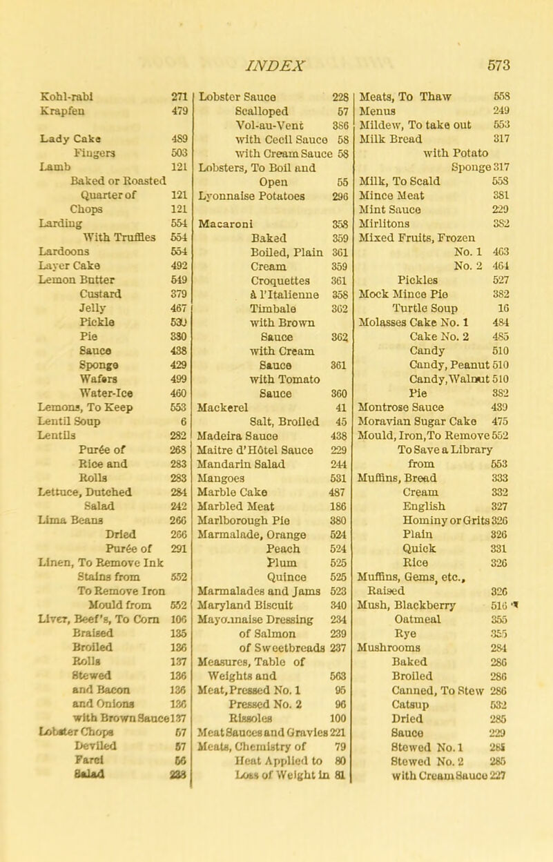 Kohl-rabI 271 Krapfen 479 Lady Cake 4S9 tlugers 503 Lamb 121 Baked or Roasted Quarter of 121 Chops 121 Lardiug 551 With Truflaes 651 Lardoons 554 Layer Cake 492 Lemon Batter 519 Custard 379 Jelly 467 Pickle 63L! Pie 330 Sauce 433 Sponge 429 Wafers 499 Water-Ice 460 Lemons, To Keep 653 Lentil Soup 6 Lentils 282 Purfe of 268 Rice and 283 Rolls 283 Lettuce, Dutched 231 Salad 242 Lima Beans 266 Dried 266 Pur6e of 291 Linen, To Remove Ink Stains from 552 To Remove Iron Mould from 652 Liver, Beef’s, To Com 106 Braised 135 Broiled 136 Rolls 137 Stewed 136 and Bacon 136 and Onions 186 with Brown8aucel37 Lobster Chops 67 Deviled 67 Fare! 66 SaUd 233 Lobster Sauce 228 Scalloped 67 Vol-au-Vent 386 with Cedi Sauce 58 tvith Cream Sauce 58 Lobsters, To Boll and Open 55 Lyonnaise Potatoes 296 Macaroni 358 Baked 359 Boiled, Plain 361 Cream 359 Croquettes 361 a ritalienne 358 Timbale 362 with Brown Sauce 362 with Cream Sauce 361 with Tomato Sauce 360 Mackerel 41 Salt, Broiled 45 Madeira Sauce 438 Maitre d’HOtel Sauce 229 Mandarin Salad 244 Mangoes 531 Marble Cake 487 Marbled Meat 186 Marlborough Pie 380 Marmalade, Orange 524 Peach 524 Plum 625 Quince 525 Marmalades and Jams 523 Maryland Biscuit 340 Mayonnaise Dressing 234 of Salmon 239 of Sweetbreads 237 Measures, Table of Weights and 563 Meat, Pressed No. 1 05 Pressed No. 2 96 Rissoles 100 Meat Sauces and Gravies 221 Meats, Chemistry of 79 Heat Applied to 80 Loss of Weight in 81 Meats, To Thaw 553 Menus 249 Mildew, To take out 553 Milk Bread 317 with Potato Sponge 317 Milk, To Scald 558 Mince Meat 381 Mint Sauce 229 Mirlitons 382 Mixed Fruits, Frozen No. 1 463 No. 2 464 Pickles 527 Mock Mince Pie 382 Turtle Soup 16 Molasses Cake No. 1 484 Cake No. 2 485 Candy 510 Candy, Peanut 510 Candy,WalrKut 510 Pie 382 Montrose Sauce 439 Moravian Sugar Cake 475 Mould, Iron,To Remove 552 To Save a Library from 553 MuSins, Bread 333 Cream 332 English 327 Hominy or Grits 326 Plain 326 Quick 331 Rice 326 Muffins, Gems, etc.. Raised 326 Mush, Blackberry 516 Oatmeal 355 Rye .355 Mushrooms 281 Baked 286 Broiled 286 Canned, To Stew 286 Catsup 532 Dried 285 Sauce 229 Stowed No. 1 28S Stewed No. 2 285 with Cream Sauce 227