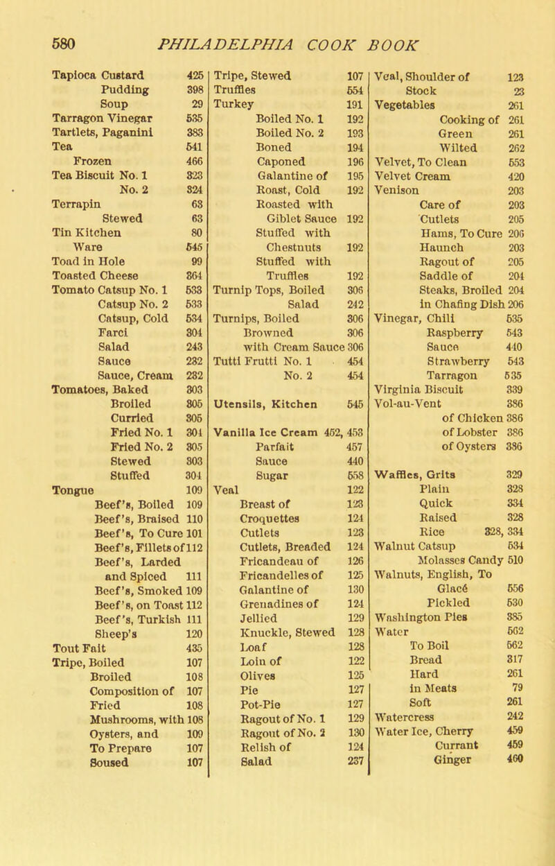 Taplocft Custard 425 Pudding 398 Soup 29 Tarragon Vinegar 535 Tartlets, Paganini 383 Tea 641 Frozen 466 Tea Biscuit No. 1 823 No. 2 324 Terrapin 68 Stewed 63 Tin Kitchen 80 Ware 64S Toad in Hole 99 Toasted Cheese 864 Tomato Catsup No. 1 633 Catsup No. 2 633 Catsup, Cold 634 Fare! 804 Salad 243 Sauce 232 Sauce, Cream 282 Tomatoes, Baked 303 Broiled 806 Curried 806 Fried No. 1 301 Fried No. 2 805 Stewed 803 Stuffed 304 Tongue 109 Beef’s, Boiled 109 Beef’s, Braised 110 Beef’s, To Cure 101 Beef’s, Fillets of 112 Beef’s, Larded and Spiced 111 Beef’s, Smoked 109 Beef’s, on Toast 112 Beef’s, Turkish 111 Sheep’s 120 Tout Fait 435 Tripe, Boiled 107 Broiled 108 Composition of 107 Fried 108 Mushrooms, with 108 Oysters, and 109 To Prepare 107 Soused 107 Tripe, Stewed 107 Truffles 654 Turkey 191 Boiled No. 1 192 Boiled No. 2 193 Boned 194 Caponed 196 Galantine of 195 Roast, Cold 192 Roasted with Giblet Sauce 192 Stuffed with Chestnuts 192 Stuffed with Truffles 192 Turnip Tops, Boiled 308 Salad 242 Turnips, Boiled 306 Browned 306 with Cream Sauce 306 Tuttl Frutti No. 1 454 No. 2 454 Utensils, Kitchen 545 Vanilla Ice Cream 452, 453 Parfait 467 Sauce 440 Sugar 658 Veal 122 Breast of 123 Croquettes 121 Cutlets 123 Cutlets, Breaded 124 Frlcandeau of 126 Fricandelles of 125 Galantine of 130 Grenadines of 124 Jellied 129 Knuckle, Stewed 128 Loaf 128 Loin of 122 Olives 125 Pie 127 Pot-Pie 127 Ragout of No. 1 129 Ragout of No. 2 130 Relish of 124 Salad 237 Veal,Slioulderof 123 Stock 23 Vegetables 261 Cooking of 261 Green 261 Wilted 262 Velvet, To Clean 653 Velvet Cream 420 Venison 203 Care of 203 Cutlets 205 Hams, To Cure 206 Haunch 203 Ragout of 205 Saddle of 204 Steaks, Broiled 204 in Chafing Dish 206 Vinegar, Chili 635 Raspberry 643 Sauce 410 Strawberry 543 Tarragon 635 Virginia Biscuit 339 Vol-au-Vent 386 of Chicken 386 of Lobster 386 of Oysters 386 Waffles, Grits 329 Plain 323 Quick 334 Raised 328 Rice 328, 334 Walnut Catsup 634 Molasses Candy 510 Walnuts, English, ' To Glac6 656 Pickled 630 Washington Pies 885 Water 602 To Boil 662 Bread 317 Hard 261 in 5Ieats 79 Soft 261 Watercress 242 Water Ice, Cherry 459 Currant 469 Ginger 480