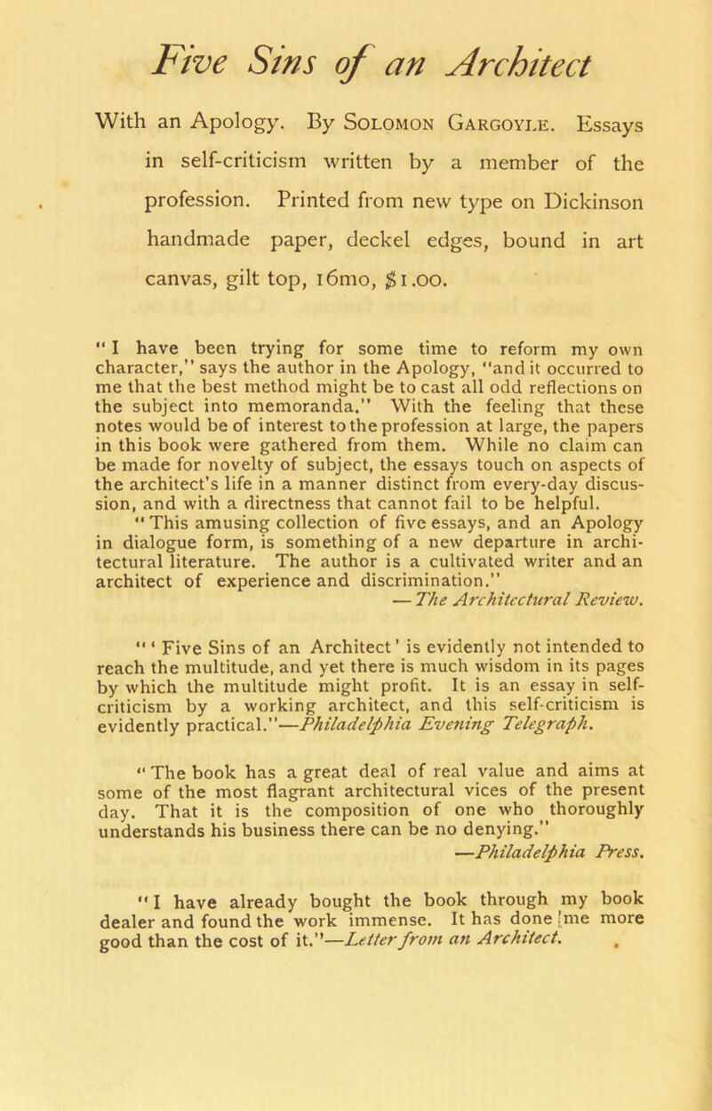 Five Sins of an Architect With an Apology. By Solomon Gargoyle. Essays in self-criticism written by a member of the profession. Printed from new type on Dickinson handmade paper, deckel edges, bound in art canvas, gilt top, i6mo, ,^i.oo. ” I have been trying for some time to reform my own character,” says the author in the Apology, “and it occurred to me that the best method might be to cast all odd reflections on the subject into memoranda.” With the feeling that these notes would be of interest to the profession at large, the papers in this book were gathered from them. While no claim can be made for novelty of subject, the essays touch on aspects of the architect’s life in a manner distinct from every-day discus- sion, and with a directness that cannot fail to be helpful. “ This amusing collection of five essays, and an Apology in dialogue form, is something of a new departure in archi- tectural literature. The author is a cultivated writer and an architect of experience and discrimination.” — The Architectural Review. “ ‘ Five Sins of an Architect’ is evidently not intended to reach the multitude, and yet there is much wisdom in its pages by which the multitude might profit. It is an essay in self- criticism by a working architect, and this self-criticism is evidently practical.”—Philadelphia Evening Telegraph. “ The book has a great deal of real value and aims at some of the most flagrant architectural vices of the present day. That it is the composition of one who thoroughly understands his business there can be no denying.” —Philadelphia Press. “I have already bought the book through my book dealer and found the work immense. It has done [me more good than the cost of it.’’—Letter from an Architect, ,