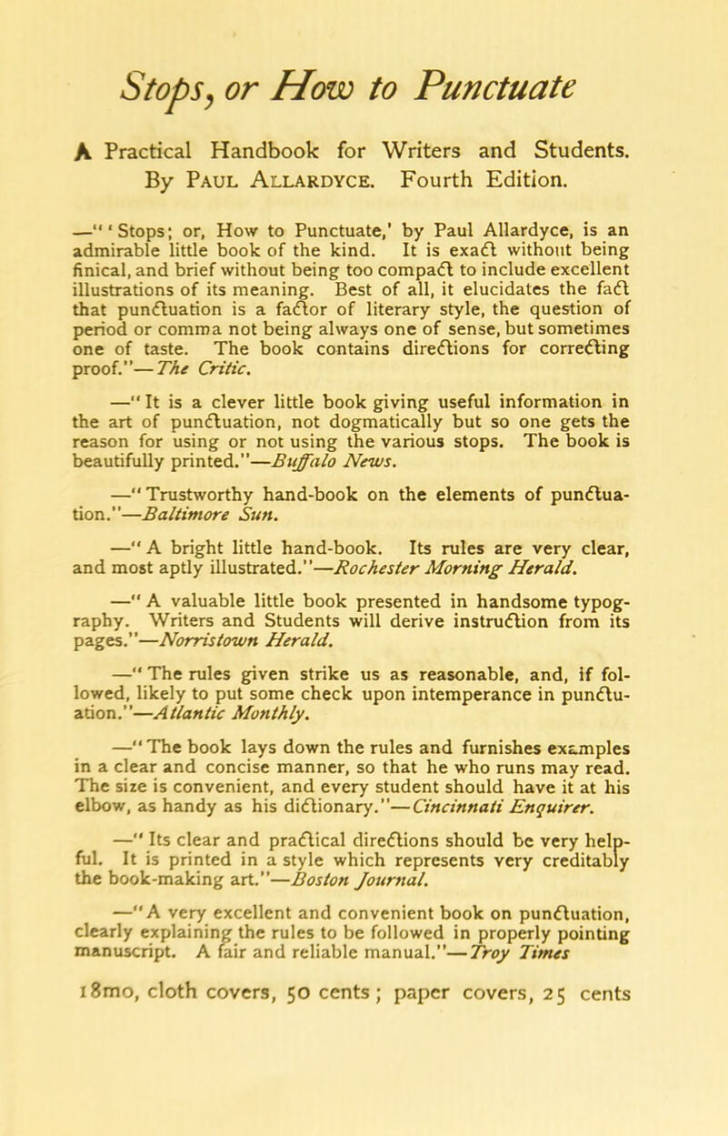 Stopsy or How to Punctuate A Practical Handbook for Writers and Students. By Paul Allardyce. Fourth Edition. —“‘Stops; or, How to Punctuate,’ by Paul Allardyce, is an admirable little book of the kind. It is exaA without being hnical, and brief without being too compacfl to include excellent illustrations of its meaning. Best of all, it elucidates the fa(fl that punfluation is a faAor of literary style, the question of period or comma not being always one of sense, but sometimes one of taste. The book contains direAions for corre^ling proof.—The Critic. — It is a clever little book giving useful information in the art of pundluation, not dogmatically but so one gets the reason for using or not using the various stops. The book is beautifully printed.—Buffalo News. — Trustworthy hand-book on the elements of pundlua- tion.”—Baltimore Sun. —“ A bright little hand-book. Its rules are very clear, and most aptly illustrated.”—Rochester Morning Herald. — A valuable little book presented in handsome typog- raphy. Writers and Students will derive instnuflion from its pages.”—Norristown Herald. —“ The rules given strike us as reasonable, and, if fol- lowed, likely to put some check upon intemperance in puncflu- ation.”—Atlantic Monthly. — The book lays down the rules and furnishes examples in a clear and concise manner, so that he who runs may read. The size is convenient, and every student should have it at his elbow, as handy as his didlionary.”—Cincinnati Enquirer. —“ Its clear and pradlical diredlions should be very help- ful. It is printed in a style which represents very creditably the book-making art.—Boston Journal. —A very excellent and convenient book on punAuation, clearly explaining the rules to be followed in properly pointing manuscript. A tail and reliable manual.”—Troy Times i8mo, cloth covers, 50 cents; paper covers, 25 cents