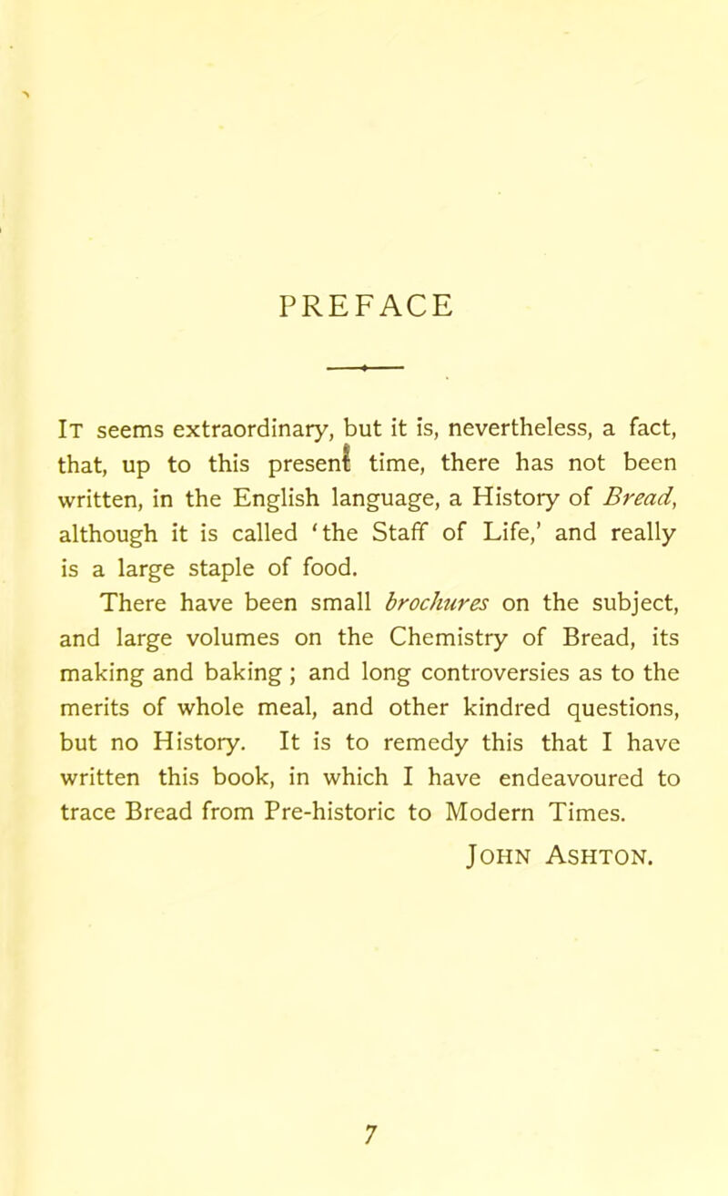 PREFACE It seems extraordinary, but it is, nevertheless, a fact, that, up to this present: time, there has not been written, in the English language, a Histoiy of Bread, although it is called ‘the Staff of Life,’ and really is a large staple of food. There have been small brochures on the subject, and large volumes on the Chemistry of Bread, its making and baking ; and long controversies as to the merits of whole meal, and other kindred questions, but no History. It is to remedy this that I have written this book, in which I have endeavoured to trace Bread from Pre-historic to Modern Times. John Ashton.