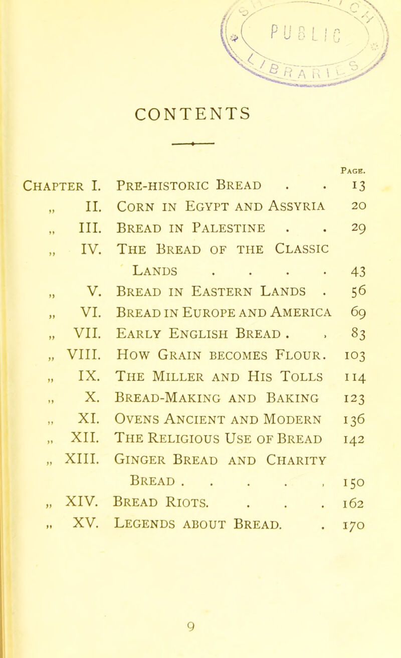 CONTENTS Page. Chapter I. Pre-historic Bread 13 yy II. Corn in Egypt and Assyria 20 »» III. Bread in Palestine 29 M IV. The Bread of the Classic Lands .... 43 ») V. Bread in Eastern Lands . 56 >> VI. Bread in Europe and America 69 yy VII. Early English Bread . 83 yy VIII. How Grain becomes Flour. 103 yy IX. The Miller and His Tolls 114 yy X. Bread-Making and Baking 123 yy XI. Ovens Ancient and Modern 136 yy XII. The Religious Use of Bread 142 yy XIII. Ginger Bread and Charity Bread 150 yy XIV. Bread Riots. 162 yy XV. Legends about Bread. 170